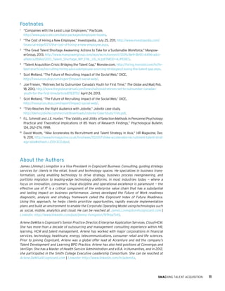 Footnotes
1	

“Companies with the Least Loyal Employees,” PayScale,
http://www.payscale.com/data-packages/employee-loyalty.

2	

“The Cost of Hiring a New Employee,” Investopedia, July 25, 2011, http://www.investopedia.com/
financial-edge/0711/the-cost-of-hiring-a-new-employee.aspx.

3	

“The Great Talent Shortage Awakening: Actions to Take for a Sustainable Workforce,” ManpowerGroup, 2013, http://www.manpowergroup.com/wps/wcm/connect/3335c8e9-8b90-4496-adccaf1e6ca28d6d/2013_Talent_Shortage_WP_FNL_US_hi.pdf?MOD=AJPERES.

4	

“Talent Acquisition Crisis: Bridging the Talent Gap,” Monster.com, http://hiring.monster.com/hr/hrbest-practices/recruiting-hiring-advice/employee-sourcing-strategies/closing-the-talent-gap.aspx.

5	

Scot Melland, “The Future of Recruiting: Impact of the Social Web,” DICE,
http://resources.dice.com/report/impact-social-web/.

6	

Joe Friesen, “Retirees Set to Outnumber Canada’s Youth for First Time,” The Globe and Mail, Feb.
18, 2013, http://www.theglobeandmail.com/news/national/retirees-set-to-outnumber-canadasyouth-for-the-first-time/article8783751/ April 24, 2013.

7	

Scot Melland, “The Future of Recruiting: Impact of the Social Web,” DICE,
http://resources.dice.com/report/impact-social-web/.

8	

“TiVo Reaches the Right Audience with Jobvite,” Jobvite case study,
http://demo.jobvite.com/recruit/downloads/Jobvite-Case-Study-TiVo.pdf.

9	

F.L. Schmidt and J.E. Hunter, “The Validity and Utility of Selection Methods in Personnel Psychology:
Practical and Theoretical Implications of 85 Years of Research Findings,” Psychological Bulletin,
124, 262—274, 1998.

10	

David Woods, “Nike Accelerates its Recruitment and Talent Strategy in Asia,” HR Magazine, Dec.
9, 2011, http://www.hrmagazine.co.uk/hro/news/1020571/nike-accelerates-recruitment-talent-strategy-asia#sthash.rJ50r3CD.dpuf.

About the Authors
James (Jimmy) Livingston is a Vice President in Cognizant Business Consulting, guiding strategy
services for clients in the retail, travel and technology spaces. He specializes in business transformation, using enabling technology to drive strategy, business process reengineering, and
portfolio migration to leading-edge technology platforms. In most industries today — where a
focus on innovation, consumers, fiscal discipline and operational excellence is paramount — the
effective use of IT is a critical component of the enterprise value chain that has a substantial
and lasting impact on business performance. James developed the Future of Work readiness
diagnostic, analysis and strategy framework called the Cognizant Index of Future Readiness.
Using this approach, he helps clients prioritize opportunities, rapidly execute implementation
plans and build an environment to enable the Corporate Operating Model using technologies such
as social, mobile, analytics and cloud. He can be reached at James.Livingston@cognizant.com |
Linkedin: http://www.linkedin.com/pub/jimmy-livingston/9/94a/545.
Arlene DeMita is Cognizant’s Senior Practice Director, Enterprise Application Services, Cloud HCM.
She has more than a decade of outsourcing and management consulting experience within HR,
learning, HCM and talent management. Arlene has worked with major corporations in financial
services, technology, healthcare, energy, telecommunications, consumer retail and life sciences.
Prior to joining Cognizant, Arlene was a global offer lead at Accenture and led the company’s
Talent Development and Learning BPO Practice. Arlene has also held positions at Convergys and
VeriSign. She has a Master of Health Service Administration and a B.A. in Humanities, and in 2012,
she participated in the Smith College Executive Leadership Consortium. She can be reached at
Arlene.DeMita@cognizant.com | Linkedin: http://www.linkedin.com/in/ademita.

SMACKING TALENT ACQUISITION

11

 