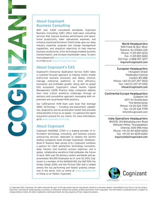 About Cognizant
Business Consulting
With over 3,400 consultants worldwide, Cognizant
Business Consulting (CBC) offers high-value consulting
services that improve business performance and operational productivity, lower operational expenses, and
enhance overall performance. Clients draw upon our deep
industry expertise, program and change management
capabilities, and analytical objectivity to help improve
business productivity, drive technology-enabled business
transformation, and increase shareholder value. To learn
more, please visit www.cognizant.com/business-consulting
or e-mail us at inquiry@cognizant.com.

About Cognizant’s EAS
Cognizant’s Enterprise Application Service (EAS) takes
a customer-focused approach to helping clients enable
end-to-end business processes and deploy intuitive,
new-age enterprise platforms to drive efficiency,
innovation and profitable growth. Along with its global
EAS ecosystem, Cognizant’s robust Human Capital
Management (HCM) Practice helps companies address
their most critical workforce challenges through an
advisory and consultative approach, leveraging both onpremises and cloud-based HCM solutions.
Our 1,200-person HCM team uses tools that leverage
SMAC technology — including pre-assessment capabilities, diagnostics and an acceleration toolkit that provides
initial benefits in four to six weeks — to optimize the talent
acquisition process for our clients. For more information,
go to www.cognizant.com/cloud.

About Cognizant
Cognizant (NASDAQ: CTSH) is a leading provider of information technology, consulting, and business process
outsourcing services, dedicated to helping the world’s
leading companies build stronger businesses. Headquartered in Teaneck, New Jersey (U.S.), Cognizant combines
a passion for client satisfaction, technology innovation,
deep industry and business process expertise, and a
global, collaborative workforce that embodies the future
of work. With over 50 delivery centers worldwide and approximately 164,300 employees as of June 30, 2013, Cognizant is a member of the NASDAQ-100, the S&P 500, the
Forbes Global 2000, and the Fortune 500 and is ranked
among the top performing and fastest growing companies in the world. Visit us online at www.cognizant.com
or follow us on Twitter: Cognizant.

World Headquarters
500 Frank W. Burr Blvd.
Teaneck, NJ 07666 USA
Phone: +1 201 801 0233
Fax: +1 201 801 0243
Toll Free: +1 888 937 3277
inquiry@cognizant.com

European Headquarters
1 Kingdom Street
Paddington Central
London W2 6BD
Phone: +44 (0) 207 297 7600
Fax: +44 (0) 207 121 0102
infouk@cognizant.com

Continental Europe Headquarters
Zuidplein 54
1077 XV Amsterdam
The Netherlands
Phone: +31 20 524 7700
Fax: +31 20 524 7799
Infonl@cognizant.com

India Operations Headquarters
#5/535, Old Mahabalipuram Road
Okkiyam Pettai, Thoraipakkam
Chennai, 600 096 India
Phone: +91 (0) 44 4209 6000
Fax: +91 (0) 44 4209 6060
inquiryindia@cognizant.com

© Copyright 2013, Cognizant. All rights reserved. No part of this document may be reproduced, stored in a retrieval system, transmitted in any form or by any means,
electronic, mechanical, photocopying, recording, or otherwise, without the express written permission from Cognizant. The information contained herein is subject to
change without notice. All other trademarks mentioned herein are the property of their respective owners.

 
