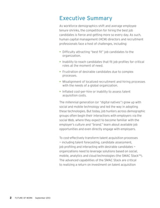 Executive Summary
As workforce demographics shift and average employee
tenure shrinks, the competition for hiring the best job
candidates is fierce and getting more so every day. As such,
human capital management (HCM) directors and recruitment
professionals face a host of challenges, including:
•	 Difficulty attracting “best fit” job candidates to the
organization.
•	 Inability to reach candidates that fit job profiles for critical
roles at the moment of need.
•	 Frustration of desirable candidates due to complex
processes.
•	 Misalignment of localized recruitment and hiring processes
with the needs of a global organization.
•	 Inflated cost-per-hire or inability to assess talent
acquisition costs.
The millennial generation (or “digital natives”) grew up with
social and mobile technology and led the way in adopting
these technologies. But today, job hunters across demographic
groups often begin their interactions with employers via the
social Web, where they expect to become familiar with the
employer’s culture and “brand,” learn about available job
opportunities and even directly engage with employers.
To cost-effectively transform talent acquisition processes
— including talent forecasting, candidate assessment,
job profiling and interacting with desirable candidates —
organizations need to leverage solutions based on social,
mobile, analytics and cloud technologies (the SMAC Stack™).
The advanced capabilities of the SMAC Stack are critical
to realizing a return on investment on talent acquisition

2     FUTURE OF WORK

September 2013

 