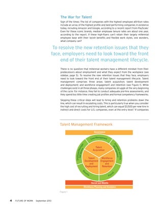 The War for Talent
Sign of the times: The list of companies with the highest employee attrition rates
include an array of the highest profile and best-performing companies in existence
today, including Amazon and Google, according to a recent report from PayScale.1
Even for these iconic brands, median employee tenure rates are about one year,
according to the report. If these high-flyers can’t retain their largely millennial
employee base with their lavish benefits and flexible work styles, one wonders,
what company can?

To resolve the new retention issues that they
face, employers need to look toward the front
end of their talent management lifecycle.
There is no question that millennial workers have a different mindset from their
predecessors about employment and what they expect from the workplace (see
sidebar, page 5). To resolve the new retention issues that they face, employers
need to look toward the front end of their talent management lifecycle. Talent
management comprises three areas: talent acquisition; talent development
and deployment; and workforce engagement and retention (see Figure 1). While
challenges exist in all three phases, many companies struggle at the very beginning
of the cycle. For instance, they fail to conduct adequate pre-hire assessments, and
they spend too little time creating job profiles and formal competency frameworks.
Skipping these critical steps will lead to hiring and retention problems down the
line, which can result in escalating costs. This is particularly true when you consider
the high cost of recruiting and hiring talent, which can equal $3,500 per new hire in
indirect and direct costs for U.S. companies, even at the entry level.2 If companies

Talent Management Framework
Governance

and Data
yee
nt
plo geme
Em ana
M

Employee/M
Self-Ser anag
vice e
r

Management
Case

Talent
Acquisition

Talent
Workforce
Development Engagement
and
and
Deployment
Retention

Be

ne

fit s

Pa

yro

ll

Social and Mobile
Workforce Planning and Analytics
Figure 1

4     FUTURE OF WORK

September 2013

 