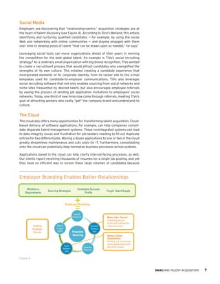 Social Media
Employers are discovering that “relationship-centric” acquisition strategies are at
the heart of talent discovery (see Figure 4). According to Dice’s Melland, this entails
identifying and nurturing qualified candidates — for example, by using the social
Web and networking with online communities — and staying engaged with them
over time to develop pools of talent “that can be drawn upon as needed,” he says.7
Leveraging social tools can move organizations ahead of their peers in winning
the competition for the best global talent. An example is TiVo’s social recruiting
strategy.8 As a relatively small organization with big-brand recognition, TiVo wanted
to create a recruitment process that would attract candidates who exemplified the
strengths of its own culture. This entailed creating a candidate experience that
incorporated elements of its corporate identity, from its career site to the e-mail
templates used for candidate-to-employer communications. TiVo also leverages
social recruiting software that not only enables sourcing from social networks and
niche sites frequented by desired talent, but also encourages employee referrals
by easing the process of sending job application invitations to employees’ social
networks. Today, one-third of new hires now come through referrals, meeting TiVo’s
goal of attracting workers who really “get” the company brand and understand its
culture.

The Cloud
The cloud also offers many opportunities for transforming talent acquisition. Cloudbased delivery of software applications, for example, can help companies consolidate disparate talent management systems. These nonintegrated systems can lead
to data integrity issues and frustration for job-seekers needing to fill out duplicate
entries for two different jobs. Moving a dozen applications to one or two in the cloud
greatly streamlines maintenance and cuts costs for IT. Furthermore, consolidating
onto the cloud can potentially help normalize business processes across systems.
Applications based in the cloud can help clarify internal-facing processes, as well.
Our clients report receiving thousands of resumes for a single job posting, and yet
they have no efficient way to screen these large volumes of candidates because

Employer Branding Enables Better Relationships
Workforce
Requirements

Sourcing Strategies

Candidate Success
Profile

Target Talent Supply

Employer Branding

=

Identify
Prospects

Leading
Employer
Brands

Match
to open
job(s)

Build
Relationship

Proactive
Sourcing

Make Jobs “Social”
Establish
Relationship

Publishing jobs on
social and professional
networking sites.

Nurture Talent
Communities
Generate
Referrals

Building and maintaining
sticky relationships with
the world’s talent.

Figure 4

SMACKING TALENT ACQUISITION

7

 