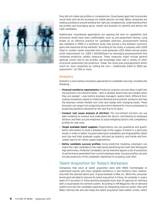 they did not create job profiles or competencies. Cloud-based apps that incorporate
social tools and can be accessed via mobile devices can help. Many companies are
seeking assistance around building the right job competencies, understanding their
job profiles and leveraging social, mobile and analytics to identify and attract the
right candidates.
Additionally, cloud-based applications are opening the door to capabilities that
previously would have been unaffordable, such as pre-assessment testing. Long
known as an effective practice for candidate selection, preassessment testing
was validated in 1998 in a landmark study that proved a link between economic
gains and improved hiring methods.9 According to the study, a company with 1,000
retail or contact center associate hires could generate a $15 million annual pretax
profit improvement (i.e. 1,000 x $15,000/year) by leveraging preassessments that
contained predictive validity measures. These measures might include general
aptitude scores tied to job profiles, job knowledge tests and a variety of other
structured assessment job predictors. Today, the cloud puts preassessment within
reach for most companies by cutting the cost — traditionally $300 to $500 per
assessment — by 75% or more.

Analytics
Analytics is also fueling innovative approaches to candidate sourcing, including the
following:

•	 Forecast workforce requirements: Predictive analytics provide deep insight into

the business’s recruitment needs — who is needed, where they are needed, when
they are needed — even before business managers realize them. Different forecasting simulations based on historical demand and economic scenarios will help
the business remain flexible over time and realign with changing needs. These
forecasts can range from projecting short-term demand for hourly employees to
projecting workforce demand for the next five to 10 years.

•	 Conduct root cause analysis of attrition: The recruitment function can use

data modeling to analyze and understand the factors contributing to employee
attrition and then act pre-emptively to build mitigating factors into competency
profiles for new roles.

•	 Target available talent supplies: Organizations can use qualitative and quanti-

tative information to build a detailed map of the supply of talent in a particular
locale, in order to better visualize talent pool availability and employability; talent
pool size and fresh graduate supply; skill pool by industry; and trends and forecasted reports for future supply expectations.

•	 Define candidate success profiles: Using predictive modeling, employers can
match the right candidate to the right job by identifying the traits that distinguish
high performers. Potential candidates can be matched against a list of predictors
of performance generated from current employee data. Success profiles can also
include predictors of the candidate’s likelihood of accepting a job offer.

Talent Acquisition for Today’s Workplace
Companies that excel at talent acquisition work with SMAC technologies to
understand exactly who their targeted workforce is and reinforce their relationship with this desired talent pool. A good example is Nike, Inc. When the consumer
brand giant decided to improve its talent acquisition in China, for example, it used a
team of 11 recruiters in China working alongside more than 15 agencies to interface
with a cloud-based recruitment system. According to HR Magazine, the on-demand
system enriches the candidate experience by integrating external career sites with
Nike’s internal site and also helps the talent acquisition team better screen, select

8     FUTURE OF WORK

September 2013

 