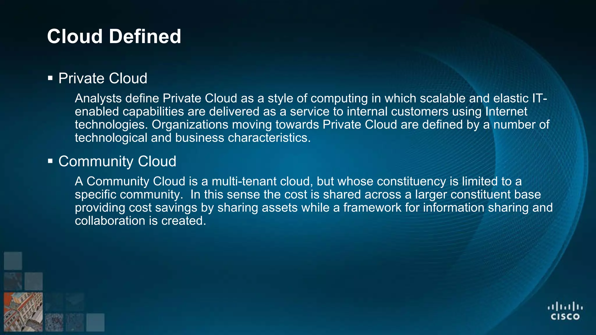 Cloud Defined Private Cloud Analysts define Private Cloud as a style of computing in which scalable and elastic IT-enabled capabilities are delivered as a service to internal customers using Internet technologies. Organizations moving towards Private Cloud are defined by a number of technological and business characteristics. Community Cloud A Community Cloud is a multi-tenant cloud, but whose constituency is limited to a specific community. In this sense the cost is shared across a larger constituent base providing cost savings by sharing assets while a framework for information sharing and collaboration is created.