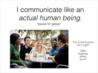 I communicate like an
actual human being.
*pause for gasps*
This is how humans
do it, right?
!
Table,
laughing,
drinks,
so...