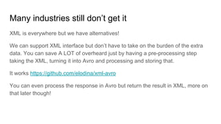Many industries still don’t get it
XML is everywhere but we have alternatives!
We can support XML interface but don’t have to take on the burden of the extra
data. You can save A LOT of overheard just by having a pre-processing step
taking the XML, turning it into Avro and processing and storing that.
It works https://github.com/elodina/xml-avro
You can even process the response in Avro but return the result in XML, more on
that later though!
 