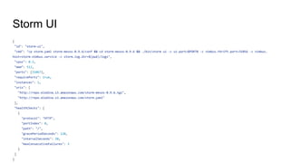 Storm UI
{
"id": "storm-ui",
"cmd": "cp storm.yaml storm-mesos-0.9.6/conf && cd storm-mesos-0.9.6 && ./bin/storm ui -c ui.port=$PORT0 -c nimbus.thrift.port=31056 -c nimbus.
host=storm-nimbus.service -c storm.log.dir=$(pwd)/logs",
"cpus": 0.2,
"mem": 512,
"ports": [31067],
"requirePorts": true,
"instances": 1,
"uris": [
"http://repo.elodina.s3.amazonaws.com/storm-mesos-0.9.6.tgz",
"http://repo.elodina.s3.amazonaws.com/storm.yaml"
],
"healthChecks": [
{
"protocol": "HTTP",
"portIndex": 0,
"path": "/",
"gracePeriodSeconds": 120,
"intervalSeconds": 20,
"maxConsecutiveFailures": 3
}
]
}
 