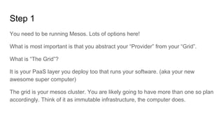 You need to be running Mesos. Lots of options here!
What is most important is that you abstract your “Provider” from your “Grid”.
What is “The Grid”?
It is your PaaS layer you deploy too that runs your software. (aka your new
awesome super computer)
The grid is your mesos cluster. You are likely going to have more than one so plan
accordingly. Think of it as immutable infrastructure, the computer does.
Step 1
 