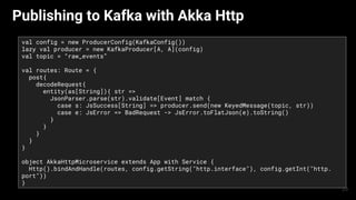 Publishing to Kafka with Akka Http
val config = new ProducerConfig(KafkaConfig())
lazy val producer = new KafkaProducer[A, A](config)
val topic = “raw_events”
val routes: Route = {
post{
decodeRequest{
entity(as[String]){ str =>
JsonParser.parse(str).validate[Event] match {
case s: JsSuccess[String] => producer.send(new KeyedMessage(topic, str))
case e: JsError => BadRequest -> JsError.toFlatJson(e).toString()
}
}
}
}
}
object AkkaHttpMicroservice extends App with Service {
Http().bindAndHandle(routes, config.getString("http.interface"), config.getInt("http.
port"))
}
23
 