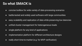 So what SMACK is
● concise toolbox for wide variety of data processing scenarios
● battle-tested and widely used software with large communities
● easy scalability and replication of data while preserving low latencies
● unified cluster management for heterogeneous loads
● single platform for any kind of applications
● implementation platform for different architecture designs
● really short time-to-market (e.g. for MVP verification)
29
 