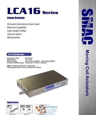 www.smac-mca.com
LCA16 Series
LCA16 Series
Linear Actuator
Compact direct-drive linear motor
Soft-Land capability
Light weight (435g)
Vacuum option
Spring option
Dimensions [mm] 60x110x16
Stroke [mm] 10 (+1/-0)
Peak Force [N] 6 @ 1.5 Amp (24VDC), 13 @1.4Amp (48VDC)
Encoder Resolution [µm] 5 standard, 1.0 and 0.1 optional
SMAC’s Patented ‘Soft-Land’ Technology
Fully programmable in force, position and velocity
MovingCoilActuators
Applications
Small parts
assembly
De-blistering
LCA16LCA16
Pick & Place sales@electromate.com
www.electromate.com
ELECTROMATE
Toll Free Phone (877) SERVO98
Toll Free Fax (877) SERV099
www.electromate.com
sales@electromate.com
Sold & Serviced By:
 