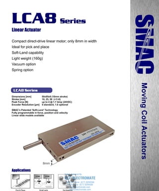 www.smac-mca.com
LCA8 Series
LCA8 Series
Linear Actuator
Compact direct-drive linear motor; only 8mm in width
Ideal for pick and place
Soft-Land capability
Light weight (160g)
Vacuum option
Spring option
Dimensions [mm] 50x95x8 (10mm stroke)
Stroke [mm] 10, 25, 50 (+1/-0)
Peak Force [N] up to 4 @ 1.7 Amp (24VDC)
Encoder Resolution [µm] 5 standard, 1.0 optional
SMAC’s Patented ‘Soft-Land’ Technology
Fully programmable in force, position and velocity
Linear slide models available
MovingCoilActuators
8mm
Applications
Small parts
assembly
De-blistering
LCA8LCA8
Pick & Place sales@electromate.com
www.electromate.com
ELECTROMATE
Toll Free Phone (877) SERVO98
Toll Free Fax (877) SERV099
www.electromate.com
sales@electromate.com
Sold & Serviced By:
 