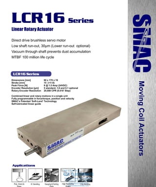 www.smac-mca.com
LCR16 Series
LCR16 Series
Linear Rotary Actuator
Direct drive brushless servo motor
Low shaft run-out, 30µm (Lower run-out optional)
Vacuum through shaft prevents dust accumulation
MTBF 100 million life cycle
MovingCoilActuators
Chip BondingIC Handling High Resolution
Rotary
Gauging & Sorting
Parts
Applications
Dimensions [mm] 60 x 170 x 16
Stroke [mm] 15 (+1/-0)
Peak Force [N] 8 @ 1.5 Amp (24VDC)
Encoder Resolution [µm] 5 standard, 1.0 and 0.1 optional
Rotary Encoder Resolution 20,000 CPR (0.018’ Step)
Combined linear and rotary motions in a single unit
Fully programmable in force/torque, position and velocity
SMAC’s Patented ‘Soft-Land’ Technology
Self-lubricated linear guide
Pick, Orient &
Press sales@electromate.com
www.electromate.com
ELECTROMATE
Toll Free Phone (877) SERVO98
Toll Free Fax (877) SERV099
www.electromate.com
sales@electromate.com
Sold & Serviced By:
 