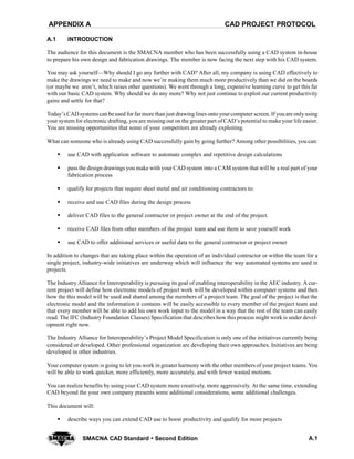 CAD PROJECT PROTOCOLAPPENDIX A
A.1SMACNA CAD Standard  Second Edition
A.1 INTRODUCTION
The audience for this document is the SMACNA member who has been successfully using a CAD system in-house
to prepare his own design and fabrication drawings. The member is now facing the next step with his CAD system.
You may ask yourself—Why should I go any further with CAD? After all, my company is using CAD effectively to
make the drawings we need to make and now we’re making them much more productively than we did on the boards
(or maybe we aren’t, which raises other questions). We went through a long, expensive learning curve to get this far
with our basic CAD system. Why should we do any more? Why not just continue to exploit our current productivity
gains and settle for that?
Today’s CAD systems can be used for far more than just drawing lines onto yourcomputer screen. If youare onlyusing
your system for electronic drafting, you are missing out on the greater part of CAD’s potential to make your life easier.
You are missing opportunities that some of your competitors are already exploiting.
What can someone who is already using CAD successfully gain by going further? Among other possibilities, you can:
S use CAD with application software to automate complex and repetitive design calculations
S pass the design drawings you make with your CAD system into a CAM system that will be a real part of your
fabrication process
S qualify for projects that require sheet metal and air conditioning contractors to:
S receive and use CAD files during the design process
S deliver CAD files to the general contractor or project owner at the end of the project.
S receive CAD files from other members of the project team and use them to save yourself work
S use CAD to offer additional services or useful data to the general contractor or project owner
In addition to changes that are taking place within the operation of an individual contractor or within the team for a
single project, industry-wide initiatives are underway which will influence the way automated systems are used in
projects.
The Industry Alliance for Interoperability is pursuing its goal of enabling interoperability in the AEC industry. A cur-
rent project will define how electronic models of project work will be developed within computer systems and then
how the this model will be used and shared among the members of a project team. The goal of the project is that the
electronic model and the information it contains will be easily accessible to every member of the project team and
that every member will be able to add his own work input to the model in a way that the rest of the team can easily
read. The IFC (Industry Foundation Classes) Specification that describes how this process might work is under devel-
opment right now.
The Industry Alliance for Interoperability’s Project Model Specification is only one of the initiatives currently being
considered or developed. Other professional organization are developing their own approaches. Initiatives are being
developed in other industries.
Your computer system is going to let you work in greater harmony with the other members of your project teams. You
will be able to work quicker, more efficiently, more accurately, and with fewer wasted motions.
You can realize benefits by using your CAD system more creatively, more aggressively. At the same time, extending
CAD beyond the your own company presents some additional considerations, some additional challenges.
This document will:
S describe ways you can extend CAD use to boost productivity and qualify for more projects
 