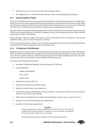 A.2 SMACNA CAD Standard  Second Edition
S describe the new issues you must consider when extending CAD use
S offer suggestions for a CAD standard that will help you take on more challenging CAD projects
A.1.1 Engineering/Owner Needs
The use of CAD in the sheet metal contracting sector of the construction industry has a long history. For example, sheet
metal firms have been using computerized manufacturing systems to custom-fabricate duct systems for years. Sheet
metal firmshave neededto coordinate their workwith othercontractors formany years, since duct work istraditionally
the largest system. Naturally, that need transfers developing and exchanging electronic drawings.
Specialty contractors, especially mechanical, sheet metal, electrical, and fire protection firms play the most important
role for facility managers because it is the HVAC, plumbing, electrical, and fire protection systems which control the
comfort and life safety of the building.
Energy efficiency, indoor air quality, and occupant comfort and productivity are all by-products of the systems
installed by HVAC, electrical, and fire protection contractors.
It is the services ofthe specialtycontractors whouse the latest technologyin data and system development andinstalla-
tions that fulfill the long term operating needs of the building owner.
A.1.2 The Beginner’s CAD Standard
Beginning CAD users tend to use their CAD systems primarily to meet their own internal needs. If the CAD files they
create are sufficient to get the job done internally, then that’s all they need and they are happy. Since the average begin-
ner’s CAD use is purely in-house, his CAD staff can develop an in-house CAD standard that meets their own needs
and they need not be concerned about how their standard fits with anyone else.
An in-house CAD Standard should include:
S procedures for planning, budgeting, and organizing project CAD work
S working procedures
staffing and scheduling
order of work
quality control.
S standards for layering CAD work
S standards for naming layers and other entities
S libraries of symbols, details, sheet borders, etc.
S custom menus and other modifications to the user interface to make an out-of-the-box CAD system specifi-
cally fit the user’s projects and methods
S LISP routines and similar pieces of small-scale programming to make it easier to produce the work
S procedures for documenting ongoing and completed work
S procedures for archiving completed work
Caution
If your company does not have standards for its CAD work, your CAD work will
probably be inconsistent, hard to re-construct in case of a question, and difficult
for anyone but the original creator to decipher.
Consistently followed written standards are the minimum requirement.
 