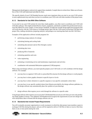 A.3SMACNA CAD Standard  Second Edition
Management should approve and actively support these standards. Compile them in written form. Make sure all mem-
bers of the CAD staff understand and abide by them.
The specific details of your CAD Standard become much more important when you start to use your CAD systems
in more sophisticated ways and when you have to coordinate your CAD work with other members of the project team.
A.1.3 Standards for Use With Other Software
As you start to use your CAD systems for more than simple graphics, you often want to coordinate your CAD work
with other software. This might include libraries of parts, equipment, and details available from professional associa-
tions like SMACNA, from vendors, or from project standards. It might also include design application programs that
will work directly with the CAD system or exchange project data with the CAD system (extracting CAD data from
project files, making calculations, preparing analyses, and perhaps even inserting data back into the CAD files).
Examples of this application software include programs for:
S performing energy analysis of a design
S calculating heating and cooling loads
S calculating duct pressure and air-flow through a system
S calculating duct sizes
S producing bills of materials
S estimating quantities and costs
S value engineering
S estimating or monitoring service and maintenance requirements and activities
S coordination with automated fabrication equipment (CAM programs)
When using such design software, you must typically prepare your CAD work so it will coordinate with the design
software. For example:
S you may have to organize CAD work in a prescribed file structure for the design software to work properly
S you may have to draw graphic elements in specific layers or levels
S you may have to draw elements in a specific sequence or use specific commands to draw them
S you may have to use specific symbols drawn from libraries provided by the design software publisher (or,
the design software may automatically place the symbols on your drawing)
S design software often requires you to work through the software in a specific order
Using design software often requires you to revise the CAD Standard that served you well when you were only produc-
ing simple graphics in-house. Your updated CAD Standard must recognize the requirements of your new design soft-
ware and produce data in formats that the design software can use.
A.1.4 Standards that include Project Requirements
You will eventually encounter opportunities to work on projects in which the other project team members expect to
exchange CAD files during the project, and you will be required to deliver CAD files to them or receive files from
them at one or more points during the work.
 