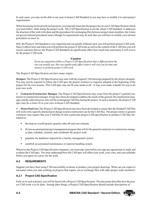 A.4 SMACNA CAD Standard  Second Edition
In such cases, you may not be able to use your in-house CAD Standard or you may have to modify it to meet project
requirements.
When becoming involved with such projects, you typically learn that the project has its own CAD Specification which
you must follow while doing the project work. The CAD Specification is not the whole CAD Standard. It addresses
the structure of the work to be done and the procedures for exchanging files between project team members, but it does
not govern internal procedural issues (though its requirements may be such that you will have to modify your internal
procedures to meet it).
Still, the Project CAD Standard is very important and can greatly influence how you will perform project CAD work.
Since it affects how and when you will perform the project CAD work as well as the content of the CAD files you will
receive and later deliver, the Project CAD Standard can significantly affect how much time and money it will cost to
do the project CAD work.
Caution
If you are required to follow a Project CAD Specification that is different from the
one you usually use, this can significantly affect what it will cost you (in time and
money) to perform project CAD work.
The Project CAD Specification can have many origins.
Designer. The Project CAD Specification may start with the original CAD drawings prepared by the project designer.
You may just be required to follow the CAD spec the project architect or engineer adopted at the beginning of the
project for his own reasons. This CAD spec may not fit your needs at all—it may even make it harder for you to do
your own work.
SSSS Contractor/Construction Manager. The Project CAD Specification may come from the project’s general con-
tractor or construction manager. It may have been developed to address the needs of the general, the construction man-
ager, and the subcontractors who will be exchanging CAD files during the project. In such a situation, the project CAD
spec may be a closer fit to your own in-house CAD Standard.
SSSS Owner/End User. The Project CAD Specification may have been developed to assure that the finished CAD files
will work with a specific planned post-design or post-construction use for the CAD files. The project owner or general
contractor may require that your CAD files fit into a particular project CAD specification to produce CAD files for-
matted to:
S develop an overall project quantity take-off and cost estimate
S fit into an automated project management program that will let the general contractor or construction manag-
er plan, schedule, monitor, and coordinate the project work
S populate the databases required for a facility management system
S establish an automated maintenance or material handling system
Wherever the Project CAD Specification originates, you must take time before you sign any agreements to study and
evaluate the CAD spec. You must understand how the CAD spec will affect your work, your costs, and your schedule
before you agree on a price for the work.
A.2 REQUIREMENTS
Suppose you have been using CAD successfully in-house to produce your project drawings. What can you expect to
encounter when you start working on projects that require you to exchange files with other project team members?
A.2.1 Project CAD Specification
Early on in such a project, you will be faced with a Project CAD Specification. This document describes how the proj-
ect CAD work is to be done. Among other things, a Project CAD Specification should include descriptions of:
 