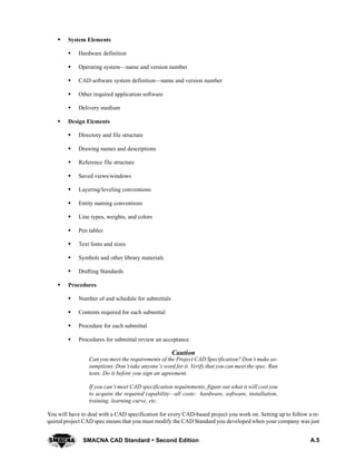 A.5SMACNA CAD Standard  Second Edition
S System Elements
S Hardware definition
S Operating system—name and version number
S CAD software system definition—name and version number
S Other required application software
S Delivery medium
S Design Elements
S Directory and file structure
S Drawing names and descriptions
S Reference file structure
S Saved views/windows
S Layering/leveling conventions
S Entity naming conventions
S Line types, weights, and colors
S Pen tables
S Text fonts and sizes
S Symbols and other library materials
S Drafting Standards
S Procedures
S Number of and schedule for submittals
S Contents required for each submittal
S Procedure for each submittal
S Procedures for submittal review an acceptance
Caution
Can you meet the requirements of the Project CAD Specification? Don’t make as-
sumptions. Don’t take anyone’s word for it. Verify that you can meet the spec. Run
tests. Do it before you sign an agreement.
If you can’t meet CAD specification requirements, figure out what it will cost you
to acquire the required capability—all costs: hardware, software, installation,
training, learning curve, etc.
You will have to deal with a CAD specification for every CAD-based project you work on. Setting up to follow a re-
quired project CAD spec means that you must modify the CAD Standard you developed when your company was just
 