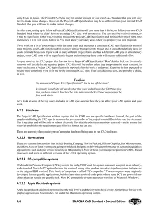 A.6 SMACNA CAD Standard  Second Edition
using CAD in-house. The Project CAD Spec may be similar enough to your own CAD Standard that you will only
have to make minor changes. However, the Project CAD Specification may be so different from your Internal CAD
Standard that you will have to make radical changes.
In either case, setting up to follow a Project CAD Specification will cost more than it did to just follow your own CAD
Standard back when you didn’t have to exchange CAD data with anyone else. The cost may be relatively minor, or
it may be significant. Either way, you must evaluate the project CAD Specification and estimate how much extra time
and money it will cost you to follow it. You must know your likely costs when you prepare your cost proposal.
If you work on a lot of your projects with the same team and encounter a consistent CAD specification for most of
these projects, your CAD costs should be relatively similar from project to project and it should be relatively easy for
you to estimate these costs. If you work on many different project teams and face a different CAD spec on almost every
project, your CAD costs will be significantly higher and estimating these costs will require additional effort.
Are you involved in a CAD project that does not have a Project CAD Specification? Don’t let that fool you. Eventually
someone will decide that the required project CAD files will be useless unless they are prepared to meet standard. In
many such cases a Project CAD Specification is imposed after the work is underway. Everyone is then expected to
modify their completed work to fit the newly-announced CAD spec. That’s an additional cost, and probably a delay,
as well.
Caution
No announced Project CAD Specification? You’re not off the hook!
Eventually somebody will decide what they want andtell youwhat CADspecifica-
tion you have to meet. Your best bet is to determine the CAD spec requirement be-
fore work starts.
Let’s look at some of the big issues included in CAD specs and see how they can affect your CAD system and your
work.
A.2.2 Hardware
The Project CAD Specification seldom requires that the CAD user use specific hardware. Instead, the goal of the
people establishing the CAD spec is to assure that every member of the project team will be able to read the electronic
files it receives and will be able to submit electronic files that the other team members can read—and to assure that
whoever establishes the requirement gets files in a format he can use.
There are currently three main types of computer hardware being used to run CAD software:
A.2.2.1 Workstations
These are systems from vendors that include Bentley, Compaq, Hewlett Packard, SiliconGraphics, SunMicrosystems,
and others. Most of these systems are quite powerful and designed to deliver high performance on demanding graphics
applications (such as digital terrain modeling or 3D rendering). Most of these systems operate proprietary RISC-based
processors and work on different versions of the UNIX operating system.
A.2.2.2 PC--compatible systems
IBM made its Personal Computer (PC) system in the early-1980’s and this system was soon accepted as an industry-
wide standard. Since the PC system became the standard, many other vendors have developed computers that operate
on the original IBM standard. This family of computers is called “PC-compatible.” These computers were originally
developed for non-graphic applications, but they have since evolved to the point where some PC’S are powerful ma-
chines that can handle any graphic task. Most PC-compatible systems run under versions of Microsoft Windows.
A.2.2.3 Apple Macintosh systems
Apple has produced Macintosh systems since the mid-1980’s and these systems have always been popular for use with
graphic applications. Macintoshes run under the Macintosh operating system.
 
