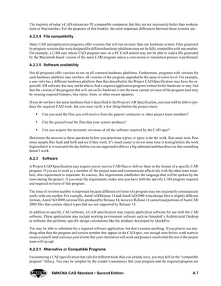 A.7SMACNA CAD Standard  Second Edition
The majority of today’s CAD stations are PC-compatible computers, but they are not necessarily better than worksta-
tions or Macintoshes. For the purposes of this booklet, the most important differences between these systems are:
A.2.2.4 File compatibility
Many CAD and application programs offer versions that will run on more than one hardware system. Files generated
byprogram versionsthat were designed fordifferent hardware platforms maynot be fully compatible with one another.
For example, a CAD user whose CAD program runs on a PC CAD station may not be able to read a file generated
by the Macintosh-based version of the same CAD program unless a conversion or translation process is performed.
A.2.2.5 Software availability
Not all programs offer versions to run on all common hardware platforms. Furthermore, programs with versions for
each hardware platform may not have all versions of the program upgraded to the same revision level. For example,
a user who has a different hardware platform than that described in the Project CAD Specification may have the re-
quired CAD software, but may not be able to find a required application program written for his hardware or may find
that the version of the program that will run on his hardware is not the most current revision of the program (and may
be missing required features, line styles, fonts, or other recent updates).
If you do not have the same hardware that is described in the Project CAD Specification, you may still be able to pro-
duce the required CAD work, but you must verify a few things before the project starts:
S Can you read the files you will receive from the general contractor or other project team members?
S Can the general read the files that your system produces?
S Can you acquire the necessary revisions of all the software required by the CAD spec?
Determine the answers to these questions before you determine a price or agree to do the work. Run some tests. Pass
some sample files back and forth and see if they work. It’s much easier to invest some time in testing before the work
beginsthanit istowait until the day before you are supposed todeliver a big submittal and thendiscover that something
doesn’t work.
A.2.3 Software
A Project CAD Specification may require you to receive CAD files or deliver them in the format of a specific CAD
program. If you are to work as a member of the project team and communicate effectively with the other team mem-
bers, this requirement is important. In essence, this requirement establishes the language that will be spoken by the
team during the project. If you meet the requirement, make sure you have both the specific CAD program required
and required revision of that program.
The issue of revision number is important because different revisions of a program may not necessarily communicate
easily with one another. For example, AutoCAD Release 14 and AutoCAD 2000 write design files in slightly different
formats. AutoCAD 2000 can read files produced by Release 14, howeverRelease 14cannot readportions ofAutoCAD
2000 files that contain object types that are not supported by Release 14.
In addition to specific CAD software, a CAD specification may require application software for use with the CAD
software. These applications may include working environment software such as Autodesk’s Architectural Desktop
or software that performs specific design calculations like the products developed by QuickPen.
You may be able to substitute for a required software application, but don’t assume anything. If you plan to use any-
thing other than the program and version number that appear in the CAD spec, run enough tests before work starts to
assure yourself (and convince your client) that your alternative will work and produce results that the rest of the project
team will accept.
A.2.3.1 Alternative or Compatible Programs
Encountering a CAD specification that calls for different tools than you already have, you may fall for the “compatible
program” fallacy. You may be tempted by the vendor’s assurances that your program and the required program are
 