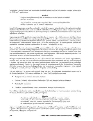 A.8 SMACNA CAD Standard  Second Edition
“compatible,” that you can use your old tools and methods to produce the CAD files and then “translate” them to meet
the CAD spec’s requirements.
Caution
Exercise caution whenever you hear the word COMPATIBLE applied to computer
hardware or software.
Very few products are really fully compatible. Don’t assume anything. Don’t take
anyone’s word for it. Test all claims of compatibility.
Some CAD programs can accept files produced by other CAD programs—either directly, or through an intermediate
file format like .DXF. Data files can be passed back and forth between CAD programs and one program can actually
display another program’s files. However, this “compatibility” of file formats constitutes a “translation” only if your
expectations are modest.
Suppose a project CAD specification requires that data files be prepared with a CAD system you don’t have. If you
plantouse yourcurrent CADsystem toproduce your project CAD work, to followyour current internal CADStandard,
and then “translate” the files into the format of the required system in order to satisfy the required CAD spec, you may
be in for trouble. You will probably have to spend a lot of time massaging your CAD files to get them to fit into the
required file format and meet the requirements of the project CAD spec after the fact.
If you must do the work with your current CAD system and deliver files in the format of the required CAD system,
you must plan your work carefully and plan it for the eventual translation. You must plan which line-styles in your
CAD drawings will correspond to which of the required line-styles in the files you will deliver. You must do the same
kind of planning for colors, line-weights, layers/levels, fonts, symbols, etc. Each line you draw with your own CAD
system must be drawn to fit into your plan for the eventual translation.
Once you complete the CAD work with your own CAD system and then translate the files into the required format,
you must check your new files to be sure that everything translated as you planned and that they satisfy the project
CAD spec. You must do this before you transfer electronic files to anyone else. This final step is just an elementary
quality control measure. Chances are that you will have to do some clean-up work after the translation. You may be
able to hire someone else do your checking and make your corrections or you may have to get a copy of the required
CAD program yourself, just so you can perform the quality control checking.
This may sound like a lot of work—it is! In order to use your own CAD system and submit required project files in
the format of a different CAD system, and follow the Project CAD Specification, you must:
S Plan your work to minimize translation problems
S Do your CAD work following the revised project CAD spec designed in the previous step
S Make the file translations
S Check the translated files and correct any errors that occurred during translation
You will have to perform the last two steps both for your final submittal and for every intermediate submittal during
the project. This means significant time, effort, and expense.
Caution
Translating complex files between CAD systems is difficult—no matter what any-
one may tell you. Avoid translations whenever you can. On a big project it may
be worthwhile to buy and learn the required CAD system instead of trying to do
the work with your current system and translate files.
A good working definition of “compatible” software systems is “different.” Translating complex CAD files to meet
a specific CAD specification requires much more work than the vendors want you to think. Wherever possible, use
the required CAD program to do your work.
 