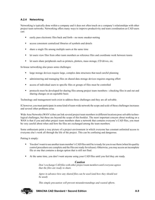 A.9SMACNA CAD Standard  Second Edition
A.2.4 Networking
Networking is typically done within a company and it does not often touch on a company’s relationships with other
project team networks. Networking offers many ways to improve productivity and team coordination as CAD users
can:
S easily pass electronic files back and forth—no more sneaker-netting
S access consistent centralized libraries of symbols and details
S share a single file among multiple users at the same time
S let users view files from other team members as reference files and coordinate work between teams
S let users share peripherals such as printers, plotters, mass storage, CD drives, etc.
In-house networking also poses some challenges:
S large storage devices require large, complex data structures that need careful planning
S administering and managing files on shared data storage devices requires ongoing effort
S access of individual users to specific files or groups of files must be controlled
S protocols must be developed for sharing files among project team members—checking files in and out and
sharing changes on an equitable basis
Technology and management tools exist to address these challenges and they are all solvable.
If, however, you must participate in some kind of team-wide network the scope and scale of these challenges increases
and several other problems arise.
Wide Area Networks (WAN’s) that can link several project team members in different locations pose solvable techno-
logical challenges, but these are beyond the scope of this booklet. The most important concern about working on a
WAN is that if you and other project team members share a network that contains everyone’s CAD files, you must
be very careful about when and how the files are exchanged among the team members.
Some enthusiasts paint a rosy picture of a project environment in which everyone has constant unlimited access to
everyone else’s work all through the life of the project. This can be confusing and dangerous.
Putting it simply:
S Youdon’t want touse another team member’s CADfiles until he isready foryou touse them (when hisquality
control procedures are complete and the files are ready forrelease). Otherwise, you mayaccess anincomplete
file or one that contains a design option that is still not final.
S At the same time, you don’t want anyone using your CAD files until you feel they are ready.
Caution
Don’t exchange CAD files with other project team members until everyone agrees
that the files are ready to share.
Agree in advance how any shared files can be used (and how they should not
be used).
This simple precaution will prevent misunderstandings and wasted efforts.
 