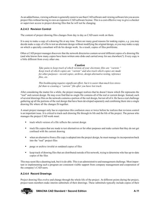A.11SMACNA CAD Standard  Second Edition
Asanaddedbonus, viewingsoftware isgenerallyeasierto use than CADsoftware andviewing software lets youaccess
project files without having to own an expensive CAD software license. This is a cost-effective way to give a checker
or supervisor access to project drawing files that he will not be changing.
A.2.4.3 Revision Control
The content of project drawing files changes from day to day as CAD users work on them.
It is easy to make a copy of a drawing file at any time. There are many good reasons for making copies, e.g. you may
decide make a copy of a file to test an alternate design without modifying the original design, or you may make a copy
on which a specialty consultant will do his design work. As a result, copies of files proliferate.
Often a CAD project manager discovers that the network directories contain several different copies of a drawing file
(and who knows how many copies have been written onto disks and carried away for use elsewhere?). Every copy is
a little different from every other one.
Caution
Take pains to keep track of which version of your electronic files are “current.”
Keep track of which copies are “current” and also track which copies are made
for other purposes—record copies, archives, design alternative testing, reference
files, etc.
This bookkeeping requires significant effort, but it is easier than much less stress-
ful than re-creating a “current” file after you have lost track.
After considering the matter for a while, the project manager realizes that he doesn’t know which file represents the
“real” and current design. He may even find that no single file contains all of the real or current design. Instead, each
of several drawings files on the network contains a portion of the real design, but not all of it. He faces a real challenge
gathering up all the portions of the real design that have been developed separately and combining them into a single
drawing file where all the changes fit together.
A smart project manager only has to experience this confusion once or twice before he realizes that revision control
is an important issue. It is critical to track each drawing file through its life and the life of the project. The person who
manages the project CAD work must:
S track which version of a file reflects the current design
S track file copies that are made to test alternatives or for other purposes and make certain that they do not get
confused with the current drawing
S when an alternative from a file copy is adopted into the project design, he must manage its incorporation back
into the “real” project files
S purge or archive invalid or outdated copies of files
S keep track of drawing files that are distributed outside of his network, trying to determine who has up-to-date
copies of the files
Thismayseem like a daunting task, but it is do-able. This isan administrative and management challenge. Most impor-
tant in implementing such a program are consistent visible support from company management and cooperation of
the company’s CAD users.
A.2.4.4 Record Drawings
Project drawing files evolve and change through the whole life of the project. At different points during the project,
project team members make interim submittals of their drawings. These submittals typically include copies of their
 