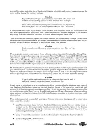 A.12 SMACNA CAD Standard  Second Edition
drawing files as they stand at the time of the submittal. Once the submittal is made, project work continues and the
active working drawing files continues to change.
Caution
Keep archived record copies of everything you receive from other project team
members and of everything you send to them. Document these exchanges.
This is a basic project management/quality control measure. It is important in a
hand-drawn project and it at least as important when you use a CAD system.
It is important to make copies of your drawing files as they were at the time of the interim and final submittals and
save them as project archives. Note that the “final” submittal seldom marks the end of the project, so you must also
keep a copy of the final submittal in case later CAD work is done to change the current files.
These archives become your record copies of just what you submitted with each interim file exchange. Thisprecaution
can protect you if a problem should arise and there are questions about who had what information and when they re-
ceived it. You will be able to consult your record copies and answer these questions.
Caution
Don’t rely on electronic files as your long-term project archives. They won’t last
forever.
If you are going to maintain project archives of your solutions, you must plan your archives carefully. Although long-
term electronic storage media is improving, your electronic files won’t last forever. Compact Disk (CD) technology
offers the most hope for a cost-effective solution to archiving project files. Unrecorded CDs have a typical shelf life
of 5 to 10 years. Once files have been written to a CD manufacturer claims for integrity increase to maximums of 70
to 200 years, provided that the CDs are stored in an environment that meets their specific requirements. The American
National Standards Institute has begun some work to substantiate such claims.
On the surface this is great news. Unfortunately, the more daunting problem is archiving the system required to read
your old drawing files. The rapid obsolescence of computer systems is the greatest obstacle to the long-term retrieval
of your files. To be able to retrieve and edit your project files you should be ready to save the computer that created
them, its operating system, your CAD software, and any utility software that you used to prepare the drawings.
Caution
If you do need to archive electronic files on a long-term basis, then be ready to
archive the computer system that you used to produce the files.
Even if you do go to this length to set up your electronic archives, your current best bet is that your paper copies of
your drawings will still probably outlast your electronic drawings. Because of this, your archive must include hard
copies of all the drawings you plan to store as electronic files. Full-size reproductions, photo reductions, or microfilm
are possible storage media. Thus, if you ever do need to retrieve a project file and it does turn out to be corrupted, you
can at least scan your paper drawing, perform a little optical character recognition on it, and not experience a total
electronic loss.
If you are fortunate enough to successfully retrieve your electronic archive, your drawings can still be useless to you
unless your archive includes:
S careful documentation of your electronic files that will let someone open the files years after the project is
complete and find their way around the files (documentation should include descriptions of: the directory
and file structures, how the drawing files correspond to the plotted drawings, reference files, saved views,
and anything else that might be useful)
S copies of transmittal documentation to indicate who received the files and when they received them
S a copy of the project CAD specifications
 