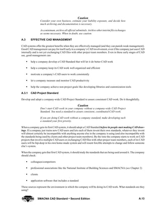 A.13SMACNA CAD Standard  Second Edition
Caution
Consider your own business, estimate your liability exposure, and decide how
much archiving and documentation is necessary.
As a minimum, archive all official submittals. Archive otherinterim file exchanges
as seems necessary. When in doubt, use caution.
A.3 EFFECTIVE CAD MANAGEMENT
CAD systems offer the greatest benefits when they are effectively managed (and they can punish weak management).
Good CAD management can pay for itself early in a company’s CAD involvement, even if the companyjust usesCAD
internally and is not yet exchanging CAD files with other project team members. Even in these early stages of CAD
use, good management can:
S help a company develop a CAD Standard that will let it do better CAD work
S help a company keep its CAD work well-organized and efficient
S motivate a company’s CAD users to work consistently
S let a company measure and monitor CAD productivity
S help the company achieve non-project goals like developing libraries and customization tools
A.3.1 CAD Project Standard
Develop and adopt a company-wide CAD Project Standard to assure consistent CAD work. Do it thoughtfully.
Caution
Don’t start CAD work in your company without a company-wide CAD Project
Standard. You need a standard to assure consistent, coordinated CAD work.
If you are doing CAD work without a company standard, make developing such
a standard your first priority.
When a company gets its first CAD system, it should adopt a CAD Standard before its people start making CAD draw-
ings. If a company just trains new CAD users and lets each of them invent their own standards, whatever they invent
will almost certainly be incompatible with anything anyone else in the company is using (and also incompatible with
the standards being used by clients and other project team members). By the time the company starts to work on CAD
projects that involve multiple CAD users or exchanging CAD files with other project team members, each of its CAD
users will be hip-deep in his own home-made system and will resent forcible attempts to change and follow someone
else’s system.
Whenthe companygetsthat first CAD system, it shouldstudy the standards that are beingused aroundit. The company
should check:
S colleagues/competitors
S professional associations like the National Institute of Building Sciences and SMACNA (see Chapter 2)
S clients
S application software that includes a standard
These sources represent the environment in which the company will be doing its CAD work. What standards are they
using?
 