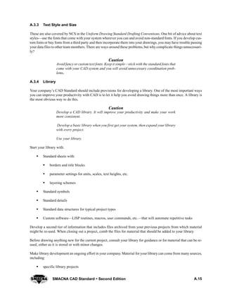 A.15SMACNA CAD Standard  Second Edition
A.3.3 Text Style and Size
These are also covered by NCS in the Uniform Drawing Standard Drafting Conventions. One bit of advice about text
styles—use the fonts that come with your system wherever you can and avoid non-standard fonts. If you develop cus-
tom fonts or buy fonts from a third party and then incorporate them into your drawings, you may have trouble passing
your data files to other team members. There are ways around these problems, but why complicate things unnecessari-
ly?
Caution
Avoid fancy or custom text fonts. Keep it simple—stick with the standard fonts that
come with your CAD system and you will avoid unnecessary coordination prob-
lems.
A.3.4 Library
Your company’s CAD Standard should include provisions for developing a library. One of the most important ways
you can improve your productivity with CAD is to let it help you avoid drawing things more than once. A library is
the most obvious way to do this.
Caution
Develop a CAD library. It will improve your productivity and make your work
more consistent.
Develop a basic library when you first get your system, then expand your library
with every project.
Use your library.
Start your library with:
S Standard sheets with:
S borders and title blocks
S parameter settings for units, scales, text heights, etc.
S layering schemes
S Standard symbols
S Standard details
S Standard data structures for typical project types
S Custom software—LISP routines, macros, user commands, etc.—that will automate repetitive tasks
Develop a second tier of information that includes files archived from your previous projects from which material
might be re-used. When closing out a project, comb the files for material that should be added to your library.
Before drawing anything new for the current project, consult your library for guidance or for material that can be re-
used, either as it is stored or with minor changes.
Make library development an ongoing effort in your company. Material for your library can come from many sources,
including:
S specific library projects
 