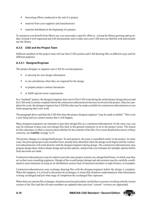 A.16 SMACNA CAD Standard  Second Edition
S harvesting efforts conducted at the end of a project
S material from your suppliers and manufacturers
S material distributed at the beginning of a project
To maximize your benefit from library use, you must make a specific effort to: a) keep the library growing and up-to-
date, b) keep it well organized and well documented, and c) make sure your CAD users are familiar with and actually
use the library.
A.3.5 CAD and the Project Team
Different members of the project team will use their CAD systems and CAD drawing files in different ways and for
different purposes.
A.3.5.1 Designer/Engineer
The project designer or engineer uses CAD for several purposes:
S to develop his own design information
S to run calculations when they are required for the design
S to prepare project contract documents
S to fulfill special owner requirements
In a “standard” project, the designer/engineer does most of his CAD work during the initial project design process and
his CAD work is mostly complete before the contractors/subcontractors become involved in the project. Once he com-
pletes his work, the designer/engineer has CAD files that may be made available for contractors/subcontractors to use
while preparing their own work.
The paragraph above said that the CAD files from the project designer/engineer “may be made available.” This is not
a sure thing and you cannot assume that it will happen.
Many designers/engineers are reluctant to pass their design files to a contractor/subcontractor. In the same way, you
may be reluctant to pass your own design files back to the general contractor or on to the project owner. The reason
for this reluctance is often a concern about liability for the contents of the files. For a more detailed discussion of these
concerns, see Liability on page A.23.
The picture changes in a design/build project. In such projects, the team is assembled earlier in the project. In many
cases, the principal project team members have already been identified when the design work begins and the contrac-
tors/subcontractors will work directly with the designer/engineer during design. The contractors/subcontractors may
propose design ideas, help evaluate design and system options, and provide cost estimates for multiple options before
final decisions are made.
Contractors/subcontractors may be asked to provide some project systems on a design/build basis, in which case they
act as their own consulting engineers. Design of the overall project design and sub-systems must be carefully coordi-
nated in such situations (to keep an air distribution system clear of structural members or light fixtures, or example).
Contractors/subcontractors may exchange drawing files with the designer/engineer before the design is complete.
When this happens, it is critical to document all exchanges, to insure that all parties understand just what information
is being exchanged and just what stage of completion the exchanged files represent.
When there are interim file exchanges, all partiesmust be particularly careful that everyone is workingwith the current
version of the files and that all team members are updated when previous “current” versions are superseded.
 
