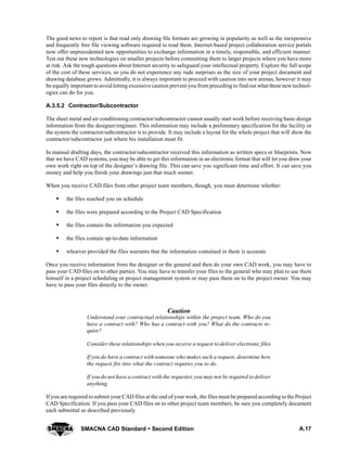 A.17SMACNA CAD Standard  Second Edition
The good news to report is that read only drawing file formats are growing in popularity as well as the inexpensive
and frequently free file viewing software required to read them. Internet-based project collaboration service portals
now offer unprecedented new opportunities to exchange information in a timely, responsible, and efficient manner.
Test out these new technologies on smaller projects before committing them to larger projects where you have more
at risk. Ask the tough questions about Internet security to safeguard your intellectual property. Explore the full scope
of the cost of these services, so you do not experience any rude surprises as the size of your project document and
drawing database grows. Admittedly, it is always important to proceed with caution into new arenas, however it may
be equally important to avoid letting excessive caution prevent you from preceding to find out what these newtechnol-
ogies can do for you.
A.3.5.2 Contractor/Subcontractor
The sheet metal and air conditioning contractor/subcontractor cannot usually start work before receiving basic design
information from the designer/engineer. This information may include a preliminary specification for the facility or
the system the contractor/subcontractor is to provide. It may include a layout for the whole project that will show the
contractor/subcontractor just where his installation must fit.
In manual drafting days, the contractor/subcontractor received this information as written specs or blueprints. Now
that we have CAD systems, you may be able to get this information in an electronic format that will let you draw your
own work right on top of the designer’s drawing file. This can save you significant time and effort. It can save you
money and help you finish your drawings just that much sooner.
When you receive CAD files from other project team members, though, you must determine whether:
S the files reached you on schedule
S the files were prepared according to the Project CAD Specification
S the files contain the information you expected
S the files contain up-to-date information
S whoever provided the files warrants that the information contained in them is accurate
Once you receive information from the designer or the general and then do your own CAD work, you may have to
pass your CAD files on to other parties. You may have to transfer your files to the general who may plan to use them
himself in a project scheduling or project management system or may pass them on to the project owner. You may
have to pass your files directly to the owner.
Caution
Understand your contractual relationships within the project team. Who do you
have a contract with? Who has a contract with you? What do the contracts re-
quire?
Consider these relationships when you receive a request to deliver electronic files
If you do have a contract with someone who makes such a request, determine how
the request fits into what the contract requires you to do.
If you do not have a contract with the requester, you may not be required to deliver
anything.
If you are required to submit your CAD files at the end of your work, the files must be prepared according to the Project
CAD Specification. If you pass your CAD files on to other project team members, be sure you completely document
each submittal as described previously.
 