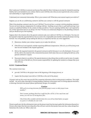 A.18 SMACNA CAD Standard  Second Edition
Don’t send your CAD files to someone just because they asked for them. In doing so you may be voluntarily assuming
liability that is not included in your contract. Deliver your CAD files only when you are required to do so by a contrac-
tual relationship or a legal requirement.
Understand your contractual relationships. Who is your contract with? What does yourcontract require you todeliver?
Suppose you are the air conditioning contractor and that your contract is with the general contractor.
What if the plumbing contractor asks for your CAD files? You do not have a contract with the plumbing contractor.
You are not receiving any compensation for working with him. Anything you give him is a gift and by giving it you
assume an undefined liability for the content of what you deliver. You are assuming liability that is not required by
any written agreement and you are doing it for free! You have no contractual obligation to the plumbing contractor
and you should not give him anything.
Suppose that in the situation above the general contractor asks you to deliver CAD files to a third party. You may not
be required to make the requested deliver, but you want to be a responsible team member and keep the project moving
forward. You will probably end up making the delivery as requested, but here are some suggestions:
S Determine whether your contract requires you to make the delivery.
S If the delivery is not required, consider requesting additional compensation. After all, you will be doing work
that was not included in the original agreement.
S Deliver the requested material to the general contractor and let him pass it on to the third party. If you can’t
do this, deliver the material with a transmittal document which states that you are making the delivery at the
general contractor’s request.
S Document whatever you deliver. Pay special attention to describing what you deliver and its state of comple-
tion at the time of the delivery. Do not assume responsibility for updating the recipient on changes that occur
after delivery.
A.3.5.3 Customer/Owner
The customer/owner may:
S provide CAD files to the project team at the beginning of the design process, or
S require that the project team deliver CAD files at the end of the project
At project start-up, the owner may provide files containing information about existing project conditions. This might
include: site survey data, drawings of existing building conditions in the project area or existing adjacent structures,
or drawings from previous project phases (preliminary designs, for example).
Caution
Will you be receiving electronic files from the project owner or other project team
member?
Don’t assume anything about how useful the files will be or how much time and
money you will save by having these files.
Check these files carefully and determine how you will use them before you agree
to a price or schedule for your work.
Owners usually provide this information to prevent the project team from havingto gatherthe informationthemselves.
Owners often expect that their providing these files will save work for their project team and, thus, reduce design fees.
Sometimes this works out. Often it does not.
 