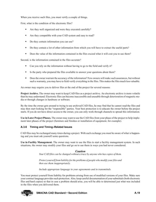 A.19SMACNA CAD Standard  Second Edition
When you receive such files, you must verify a couple of things.
First, what is the condition of the electronic files?
S Are they well organized and were they executed carefully?
S Are they compatible with your CAD system and easy to read?
S Do they contain information you can use?
S Do they contain a lot of other information from which you will have to extract the useful parts?
S Does the value of the information contained in the files exceed what it will cost you to use them?
Second, is the information contained in the files accurate?
S Can you rely on the information without having to go to the field and verify it?
S Is the party who prepared the files available to answer your questions about them?
S Does the owner warrant the accuracy of the information? Few owners will make such assurances, but without
such a warranty, you may have to field verify everything in the files. This makes the files much less valuable.
An owner may require you to deliver files at the end of the project for several reasons:
Project Archive. The owner may want to keep CAD files as a project archive. An electronic archive is more volatile
than he may understand. Electronic files can become inaccessible and unusable through deterioration of magnetic me-
dia or through changes in hardware or software.
By the time the owner gets around to trying to use archived CAD files, he may find that he cannot read the files and
may then start looking for the “responsible” parties. Your best protection is to educate the owner before the project
starts. If you do not have direct access to the owner, you can only work through channels to spread this information.
Use in Later Project Phases. The owner may want to use the CAD files from your phase of the project to help imple-
ment later phases of the project (furniture and finishes or installation of equipment, for example).
A.3.6 Timing and Timing--Related Issues
CAD files may be exchanged many times during a project. With each exchange you must be aware of what is happen-
ing and you must ask yourself some questions.
Use in Facility Management. The owner may want to use the files to start a facility management system. In such
situations, the owner may modify your files and go on to use them in ways you had never considered.
Caution
Your CAD files can be changed without a trace by anyone who has copies of them.
Protect yourself fromliability forthe problemsof people who modify your filesand
then use them inappropriately.
Include appropriate language in your agreements and in transmittals.
You must protect yourself from liability for problems arising from use of modified versions of your files. Make sure
your contract language provides such protection. Also, keep careful documentationof yoursubmittals (bothelectronic
files and hard copies) so that in case a problem should arise, you will be able to determined just what was included
in the files when you delivered them.
 