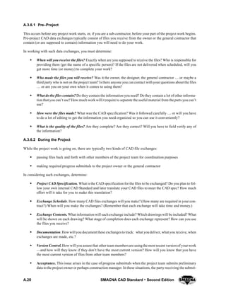 A.20 SMACNA CAD Standard  Second Edition
A.3.6.1 Pre--Project
This occurs before any project work starts, or, if you are a sub-contractor, before your part of the project work begins.
Pre-project CAD data exchanges typically consist of files you receive from the owner or the general contractor that
contain (or are supposed to contain) information you will need to do your work.
In working with such data exchanges, you must determine:
S When will you receive the files? Exactly when are you supposed to receive the files? Who is responsible for
providing them (get the name of a specific person)? If the files are not delivered when scheduled, will you
get more time (or money) to complete your work?
S Who made the files you will receive? Was it the owner, the designer, the general contractor  or maybe a
third party who is not on the project team? Is there anyone you can contact with your questions about the files
 or are you on your own when it comes to using them?
S What do the files contain? Do they contain the information you need? Do they contain a lot of other informa-
tion that you can’t use? How much work will it require to separate the useful material from the parts you can’t
use?
S How were the files made? What was the CAD specification? Was it followed carefully  or will you have
to do a lot of editing to get the information you need organized so you can use it conveniently?
S What is the quality of the files? Are they complete? Are they correct? Will you have to field verify any of
the information?
A.3.6.2 During the Project
While the project work is going on, there are typically two kinds of CAD file exchanges:
S passing files back and forth with other members of the project team for coordination purposes
S making required progress submittals to the project owner or the general contractor
In considering such exchanges, determine:
S Project CAD Specification. What is the CAD specification for the files to be exchanged? Do you plan to fol-
low your own internal CAD Standard and later translate your CAD files to meet the CAD spec? How much
effort will it take for you to make this translation?
S Exchange Schedule. How many CAD files exchanges will you make? (How many are required in your con-
tract?) When will you make the exchanges? (Remember that each exchange will take time and money.)
S Exchange Contents. What information will each exchange include? Which drawings will be included? What
will be shown on each drawing? What stage of completion does each exchange represent? How can you use
the files you receive?
S Documentation. Howwill you document these exchangesto track: what youdeliver, what you receive, when
exchanges are made, etc.?
S Version Control. How will you assure that otherteam membersare usingthe most recent versionof yourwork
—and how will they know if they don’t have the most current version? How will you know that you have
the most current version of files from other team members?
S Acceptance. This issue arises in the case of progress submittals when the project team submits preliminary
data to the project owner or perhaps construction manager. In these situations, the party receiving the submit-
 