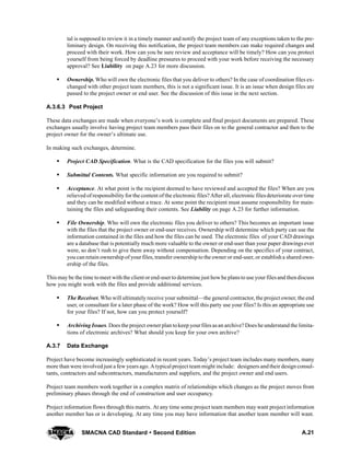 A.21SMACNA CAD Standard  Second Edition
tal is supposed to review it in a timely manner and notify the project team of any exceptions taken to the pre-
liminary design. On receiving this notification, the project team members can make required changes and
proceed with their work. How can you be sure review and acceptance will be timely? How can you protect
yourself from being forced by deadline pressures to proceed with your work before receiving the necessary
approval? See Liability on page A.23 for more discussion.
S Ownership. Who will own the electronic files that you deliver to others? In the case of coordination files ex-
changed with other project team members, this is not a significant issue. It is an issue when design files are
passed to the project owner or end user. See the discussion of this issue in the next section.
A.3.6.3 Post Project
These data exchanges are made when everyone’s work is complete and final project documents are prepared. These
exchanges usually involve having project team members pass their files on to the general contractor and then to the
project owner for the owner’s ultimate use.
In making such exchanges, determine.
S Project CAD Specification. What is the CAD specification for the files you will submit?
S Submittal Contents. What specific information are you required to submit?
S Acceptance. At what point is the recipient deemed to have reviewed and accepted the files? When are you
relieved of responsibility for the content of the electronic files? After all, electronic filesdeteriorate overtime
and they can be modified without a trace. At some point the recipient must assume responsibility for main-
taining the files and safeguarding their contents. See Liability on page A.23 for further information.
S File Ownership. Who will own the electronic files you deliver to others? This becomes an important issue
with the files that the project owner or end-user receives. Ownership will determine which party can use the
information contained in the files and how the files can be used. The electronic files of your CAD drawings
are a database that is potentially much more valuable to the owner or end-user than your paper drawings ever
were, so don’t rush to give them away without compensation. Depending on the specifics of your contract,
you can retain ownership of your files, transfer ownership to the owner or end-user, or establish a shared own-
ership of the files.
This may be the time tomeet withthe client or end-userto determine just howhe plansto use your filesand thendiscuss
how you might work with the files and provide additional services.
S The Receiver. Who will ultimately receive your submittal—the general contractor, the project owner, the end
user, or consultant for a later phase of the work? How will this party use your files? Is this an appropriate use
for your files? If not, how can you protect yourself?
S Archiving Issues. Does the project ownerplan tokeep yourfiles asan archive? Does he understand the limita-
tions of electronic archives? What should you keep for your own archive?
A.3.7 Data Exchange
Project have become increasingly sophisticated in recent years. Today’s project team includes many members, many
more than were involved just a few years ago. A typical project team might include: designers andtheir designconsul-
tants, contractors and subcontractors, manufacturers and suppliers, and the project owner and end users.
Project team members work together in a complex matrix of relationships which changes as the project moves from
preliminary phases through the end of construction and user occupancy.
Project information flows through this matrix. At any time some project team members may want project information
another member has or is developing. At any time you may have information that another team member will want.
 