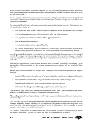 A.22 SMACNA CAD Standard  Second Edition
Before automation, much project information was passed back and forth between project team members. Automation
and CAD systems particularly have made it even easier to pass information back and forth among project team mem-
bers and to do it quickly.
The free, rapid flow of information among project team members can help team members communicate quickly, and
can save time and effort as team members have the information they need instead of having to wait for it, and can keep
the project moving forward.
The uncontrolled flow of project information among project team members can also pose risks. Without proper con-
trol, team members can end up:
S workingwithdata that isincorrect, not ready, unchecked, or forother reasonsshould not have beenexchanged
S working with data that represents a design alternative rather than the actual design
S working with design information that has not been approved for release
S working with outdated information
S working with multigenerational copies of data files
S not knowing whether changes were made to the files as these copies were madeInformal information ex-
changes among project team members can lead to these problems and raise serious liability problems.
In a well-run project, data exchanges between the team members are established in the contracts and are then managed
carefully. The manager may be the principal designer, the general contractor, the construction manager, or some other
party. The data exchange manager’s role may even pass from one party to another as the project moves from one phase
to the next.
Without effective management of data exchange within the project team, each team member is on his own. Careful
team members will implement their own data exchange management systems and there will be a great deal of dupli-
cated effort.
Whether project data exchanges are well managed or not, each project team member must protect himself. His goals
should be:
S to use CAD files received from others only if he can verify that they contain correct and current information
S to assure that the information he is using from outside sources is kept current as changes occur
S to assure that he releases only correct and current data to other team members
S to document the whole process and develop a paper trail in case of later questions
These principles apply when you are working on a multi-member project team. They also apply when you are just
working with other teams or even just other individuals in your own company.
When working on a multi-member project team, your first step is to determine the nature and structure of yourcontrac-
tual relationships.
Don’t give your CAD files (or other project documents) to anyone with whom you do not have a contractual or a legal
obligation (such as fire marshals and others with review authority). This caution applies to other project team mem-
bers, of course, but it also applies particularly to outsiders who want the information for their own uses. Let the general
contractor or the project owner handle these requests.
Don’t deliver CAD files unless the contract requires that you deliver them. If you are a sub-contractor to the general
and you need to exchange CAD files with another sub, make the exchange through the general.
 