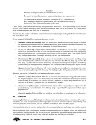 A.23SMACNA CAD Standard  Second Edition
Caution
When you exchange electronic files documentation is critical.
Document everythingthat youreceive andeverything that you give to anyone else.
Documentation can help you re-construct events after the fact if questions arise.
More immediately, though, documentation can help you and your project team to
keep track of where things stand on a day-to-day basis.
Let the general (or designated data exchange manager) manage these issues. Let the general keep track of who has
received what, when the delivery occurred, percentage completion at the time of the exchange, etc. Let the general
act as the data coordinator and traffic cop for the project.
Assume, then, that you have settled these contractual issues and are preparing to exchange CAD files with other mem-
bers of the project team.
Before you pass CAD data files to another project team member:
S Determine what you are delivering. What files are included? Which drawings do they include? What were
the design assumptions under which the drawings were made? What is the currency date of the material you
are delivering? How complete are the drawings at the time of the exchange.
S Be sure you deliver only what you intend to deliver. Check your files before you send them. Check all the
layers/levels and make certain they do not include material that you do not want to send—such as proprietary
material, private notes, etc. If you only want to deliver part of a file’s contents, write a new file that contains
only what you want to send. This simple precaution can save you embarrassment.
S Document your delivery carefully. Keep a copy of your transmittal and other documents describing exactly
what is being delivered. Keep hard copies of the drawings included in the CAD files. Keep copies of the CAD
files. Keep a record of who is receiving the delivery and of your relationship with this party (establish why
you are making the delivery). List any third parties who you know will be receiving copies or your delivery.
S Update recipients. Understand that you will want to keep the recipient updated on any changes (the project
data coordinator may be responsible for seeing that this happens, but don’t just assume that it will occur).
Whenever you receive CAD data files from another project team member:
S Determine what you have received. What files are included? Which drawings do they include? What were
the design assumptions under which the drawings were made? How complete are the drawings at the time
of the exchange. Who made the files you have received—the sender, or another party? Much of this may be
indicated on the sender’s transmittal, but you should verify it anyway.
S Document it carefully. Keep the sender’s transmittal and any related correspondence. Keep any notes that
you make during your confirmation of the delivery. Keep a copy of the files as you received them in your
project records.
S Commit to updating. Understand that you must keep yourself updated on any changes to the information.
A.4 LIABILITY
In discussing liability issues, a useful starting point is the assumption that each project team member should be respon-
sible for his own work. This principle would be very helpful if each team member could work independently, never
interacting with other team members, and just submit his finished work at the end of the project.
Unfortunately, this is not the case, nor has it ever been the case except in the very smallest and least complex projects.
A typical project in today’s environment includes several participants who are separate entities and organizations
which must work together as a team. The success of any one team member depends on the other team members doing
their jobs correctly: before he begins work, while he is working, and after his work is finished.
 
