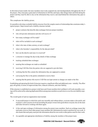 A.24 SMACNA CAD Standard  Second Edition
In this kind of team model, the team members must work cooperatively and interdependently throughout the life of
the project. They must pass a great deal of information (CAD files and many other things) back and forth during the
project and they must be able to rely on the information they receive and stand behind the information they pass to
others.
This complicates the liability picture.
It is possible to develop a workable liability structure from the complex matrix of relationships that constitutes today’s
typical project. Steps toward such a liability structure include:
S project contracts that describe data exchanges between project members
S who will provide information and who will receive it?
S how many exchanges will be made?
S what will be included in each exchange?
S what is the state of data currency at each exchange?
S what is the furnisher’s responsibility for the data provided?
S how can the data be used once it is received?
S a structure to manage the day-to-day details of data exchange
S tracking scheduled data exchanges
S assuring that exchanges are made as scheduled
S receiving CAD files from the parties who are supposed to provide them
S verifying that the files contain the information they are supposed to contain
S conveying the files to the parties scheduled to receive them
S assuring that the parties who receive CAD files are kept current as changes are made to the files
Establishing and operating this kind of structure requires a significant effort and additional costs—initially. The effort
pays off quickly in terms of improved data flow, reduced confusion, and clear liability.
If this structure is established on a project-wide basis and if team members feel confident it will work smoothly, a sav-
ings will be achieved by reducing duplicated efforts among team members as each tries to cover hisown liabilityexpo-
sure.
The overall goals of such an organization must include:
S A successful project in which the work runs smoothly and without delays, everyone makes a fair profit, and
at project’s end everyone involved (including the project owner) feels good about everyone else on the team
and looks forward to working with them again.
S A free and open exchange of information among the project team members. Such an exchange means that
each party receives from other project team members the information he needs to perform his own work. It
also means that each party must provide information about his own work to other parties need for their work.
S An equitable and appropriate distribution of liability among the members of the project team.
 