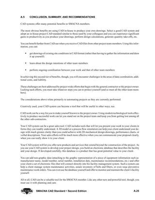 A.25SMACNA CAD Standard  Second Edition
A.5 CONCLUSION, SUMMARY, AND RECOMMENDATIONS
CAD systems offer many potential benefits to SMACNA members.
The most obvious benefits are using CAD in-house to produce your own drawings. Select a good CAD system and
adopt an in-house project CAD standard similar to those used by your colleagues and you can experience significant
gains in productivity as you produce your drawings, perform design calculations, generate quantity take-offs, etc.
You can benefit further from CAD use when you receive CAD files from other project team members. Using this infor-
mation, you can:
S get drawings of existing site conditions in CAD format (rather than having to gather the information and draw
it up yourself)
S learn about the design intentions of other team members
S perform ongoing coordination between your work and that of other team members
In achieving this second tier of benefits, though, you will encounter challenges in the areas of data coordination, addi-
tional costs, and liability.
These challenges are best addressed by project-wide efforts that begin with the general contractor or the project owner.
Lacking such efforts, you must take whatever steps you can to protect yourself (and so must all the other team mem-
bers).
The considerations above relate primarily to automating projects as they are currently performed.
Creatively used, your CAD system can become a tool that will be useful in other ways, too.
CAD work can be a way for you to make yourself known to the project owner. Using modern technological tools effec-
tively to produce successful work can let you stand out on the project team and keep you from getting lost among all
the other sub-contractors.
Your CAD system can be a great sales tool. CAD includes tools that will let you present your work to your clients in
forms they can readily understand. A 3D model or a process flow simulation can help your client understand your de-
sign with much greater clarity than you could achieve with 2D mechanical design drawings, performance charts, or
verbal descriptions. Your sales efforts will be much more effective when you can communicate your proposal clearly,
when you can really show it to your client.
Your CAD system will let you offer new products and services that extend beyond the construction of the project. As
you use your CAD system to develop your project design, you build an electronic database that describes the facility
and your design. If developed carefully, this database is a product that has great potential value to your client.
You can add non-graphic data (attaching to the graphic representation of a piece of equipment information such as:
manufacturer name, model number, serial number, installation date, maintenance recommendations, etc.) and offer
your client a set of electronic files that will connect directly into his facility management system. Such a system can
help a client manage system maintenance activities, assure inventory of belts and filters, or even issue preventive
maintenance workorders. Youcan evenuse the database yourselfand offerto monitorand maintainthe client’sfacility
yourself.
All in all, CAD can be a valuable tool for the SMACNA member. Like any other new and powerful tool, though, you
must use it with planning and care.
 