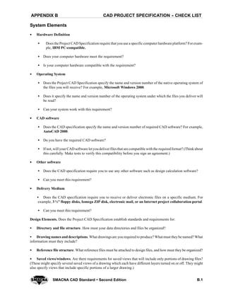 CAD PROJECT SPECIFICATION -- CHECK LISTAPPENDIX B
B.1SMACNA CAD Standard  Second Edition
System Elements
SSSS Hardware Definition
S Does the Project CAD Specification require that you use a specific computer hardware platform? Forexam-
ple, IBM PC-compatible.
S Does your computer hardware meet the requirement?
S Is your computer hardware compatible with the requirement?
SSSS Operating System
S Does the Project CAD Specification specify the name and version number of the native operating system of
the files you will receive? For example, Microsoft Windows 2000.
S Does it specify the name and version number of the operating system under which the files you deliver will
be read?
S Can your system work with this requirement?
SSSS CAD software
S Does the CAD specification specify the name and version number of required CAD software? For example,
AutoCAD 2000.
S Do you have the required CAD software?
S If not, will your CAD software let youdeliver filesthat are compatible withthe requiredformat? (Thinkabout
this carefully. Make tests to verify this compatibility before you sign an agreement.)
SSSS Other software
S Does the CAD specification require you to use any other software such as design calculation software?
S Can you meet this requirement?
SSSS Delivery Medium
S Does the CAD specification require you to receive or deliver electronic files on a specific medium. For
example, 3 ½" floppy disks, Iomega ZIP disk, electronic mail, or an Internet project collaboration portal.
S Can you meet this requirement?
Design Elements. Does the Project CAD Specification establish standards and requirements for:
S Directory and file structure. How must your data directories and files be organized?
S Drawing names and descriptions. What drawings are you required to produce? What must theybe named? What
information must they include?
SSSS Reference file structure. What reference files must be attached to design files, and how must they be organized?
SSSS Saved views/windows. Are there requirements for saved views that will include only portions of drawing files?
(These might specify several saved views of a drawing which each have different layers turned on or off. They might
also specify views that include specific portions of a larger drawing.)
 