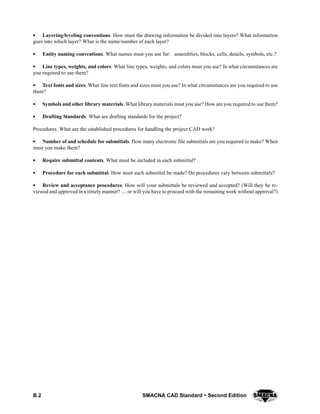 B.2 SMACNA CAD Standard  Second Edition
SSSS Layering/leveling conventions. How must the drawing information be divided into layers? What information
goes into which layer? What is the name/number of each layer?
SSSS Entity naming conventions. What names must you use for: assemblies, blocks, cells, details, symbols, etc.?
SSSS Line types, weights, and colors. What line types, weights, and colors must you use? In what circumstances are
you required to use them?
SSSS Text fonts and sizes. What line text fonts and sizes must you use? In what circumstances are you required to use
them?
SSSS Symbols and other library materials. What library materials must you use? How are you required to use them?
SSSS Drafting Standards. What are drafting standards for the project?
Procedures. What are the established procedures for handling the project CAD work?
SSSS Number of and schedule for submittals. How many electronic file submittals are you required to make? When
must you make them?
SSSS Require submittal contents. What must be included in each submittal?
SSSS Procedure for each submittal. How must each submittal be made? Do procedures vary between submittals?
SSSS Review and acceptance procedures. How will your submittals be reviewed and accepted? (Will they be re-
viewed and approved in a timely manner?  or will you have to proceed with the remaining work without approval?)
 