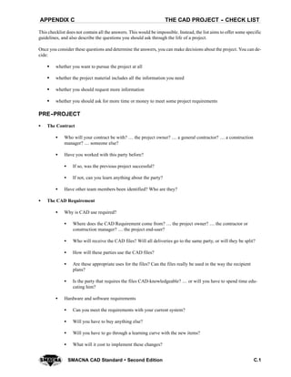 THE CAD PROJECT -- CHECK LISTAPPENDIX C
C.1SMACNA CAD Standard  Second Edition
This checklist does not contain all the answers. This would be impossible. Instead, the list aims to offer some specific
guidelines, and also describe the questions you should ask through the life of a project.
Once you consider these questions and determine the answers, you can make decisions about the project. You can de-
cide:
S whether you want to pursue the project at all
S whether the project material includes all the information you need
S whether you should request more information
S whether you should ask for more time or money to meet some project requirements
PRE--PROJECT
S The Contract
S Who will your contract be with?  the project owner?  a general contractor?  a construction
manager?  someone else?
S Have you worked with this party before?
S If so, was the previous project successful?
S If not, can you learn anything about the party?
S Have other team members been identified? Who are they?
S The CAD Requirement
S Why is CAD use required?
S Where does the CAD Requirement come from?  the project owner?  the contractor or
construction manager?  the project end-user?
S Who will receive the CAD files? Will all deliveries go to the same party, or will they be split?
S How will these parties use the CAD files?
S Are these appropriate uses for the files? Can the files really be used in the way the recipient
plans?
S Is the party that requires the files CAD-knowledgeable?  or will you have to spend time edu-
cating him?
S Hardware and software requirements
S Can you meet the requirements with your current system?
S Will you have to buy anything else?
S Will you have to go through a learning curve with the new items?
S What will it cost to implement these changes?
 