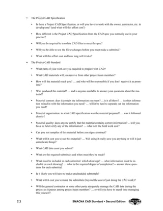 C.2 SMACNA CAD Standard  Second Edition
S The Project CAD Specification
S Is there a Project CAD Specification, or will you have to work with the owner, contractor, etc. to
develop one? (and what will this effort cost?)
S How different is the Project CAD Specification from the CAD spec you normally use in your
practice?
S Will you be required to translate CAD files to meet the spec?
S Will you be able to test the file exchanges before you must make a submittal?
S What will this effort cost and how long will it take?
S The Project CAD Standard
S What parts of your work are you required to prepare with CAD?
S What CAD materials will you receive from other project team members?
S How will the material reach you?  and who will be responsible if you don’t receive it as prom-
ised?
S Who produced the material?  and is anyone available to answer your questions about the ma-
terial?
S Material content: does it contain the information you want? is it all there?  is other informa-
tion mixed in with the information you need?  will it be hard to separate out the information
you need?
S Material organization: to what CAD specification was the material prepared?  was it followed
closely?
S Material quality: does anyone certify that the material contains correct information? will you
have to field verify any of the information?  what will the field work cost?
S Can you test samples of this material before you sign a contract?
S What will it cost you to use this material?  Will using it really save you anything or will it just
complicate things?
S What CAD data must you submit?
S What are the required submittals and when must they be made?
S What must be included in each submittal: which drawings?  what information must be in-
cluded on each drawing?  what is the required degree of completion? -- answer these ques-
tions for each submittal.
S Is it likely you will have to make unscheduled submittals?
S What will it cost you to make the submittals (beyond the cost of just doing the CAD work)?
S Will the general contractor or some other party adequately manage the CAD data during the
project as it passes among project team members?  or will you have to spend time managing
this yourself?
 