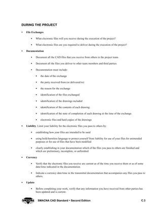 C.3SMACNA CAD Standard  Second Edition
DURING THE PROJECT
S File Exchanges
S What electronic files will you receive during the execution of the project?
S What electronic files are you required to deliver during the execution of the project?
S Documentation
S Document all the CAD files that you receive from others in the project team.
S Document all the files you deliver to other team members and third parties.
S Documentation must include:
S the date of the exchange
S the party received from (or delivered to)
S the reason for the exchange
S identification of the files exchanged
S identification of the drawings included
S identification of the contents of each drawing
S identification of the state of completion of each drawing at the time of the exchange.
S electronic files and hard copies of the drawings
S Liability. Limit your liability for the electronic files you pass to others by:
S establishing how your files are intended to be used
S using hold-harmless language to protect yourself from liability for use of your files for unintended
purposes or for use of files that have been modified
S clearly establishing in your documentation which of the files you pass to others are finished and
which are preliminary, incomplete, or unfinished
S Currency
S Verify that the electronic files you receive are current as of the time you receive them or as of some
date/time indicated in the documentation.
S Indicate a currency date/time in the transmittal documentation that accompanies any files you pass to
others.
S Update
S Before completing your work, verify that any information you have received from other parties has
been updated and is current.
 