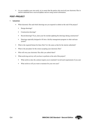 C.4 SMACNA CAD Standard  Second Edition
S As you complete your own work, try to assure that the parties who received your electronic files in
interim submittals have received updates and are using current information.
POST--PROJECT
S Submittals
S What electronic files and which drawings are you required to submit at the end of the project?
S Design drawings?
S Construction drawings?
S Record drawings? If yes, does your fee include updating the drawings during construction?
S Drawings especially designed to fit into a facility management program or other end-user
system?
S What is the required format for these files? Is it the same as that for the interim submittals?
S What is the procedure for the owner accepting your electronic files?
S Who will own your electronic files after you submit them?
S What archiving activity will you have to perform at the end of the project?
S What archives does the contract require you to maintain? (avoid such requirements if you can)
S What archives will you want to maintain for your own uses?
 