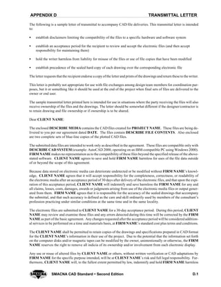 TRANSMITTAL LETTERAPPENDIX D
D.1SMACNA CAD Standard  Second Edition
The following is a sample letter of transmittal to accompany CAD file deliveries. This transmittal letter is intended
to:
S establish disclaimers limiting the compatibility of the files to a specific hardware and software system
S establish an acceptance period for the recipient to review and accept the electronic files (and then accept
responsibility for maintaining them)
S hold the writer harmless from liability for misuse of the files or use of file copies that have been modified
S establish precedence of the sealed hard copy of each drawing over the corresponding electronic file
The letter requests that the recipient endorse a copy ofthe letterand printsof the drawings andreturn these to the writer.
This letter is probably not appropriate for use with file exchanges among design team members for coordination pur-
poses, but it or something like it should be used at the end of the project when final sets of files are delivered to the
owner or end user.
The sample transmittal letter printed here is intended for use in situations where the party receiving the files will also
receive ownership of the files and the drawings. The letter should be somewhat different if the designer/contractor is
to retain drawing and file ownership or if ownership is to be shared.
Dear CLIENT NAME:
The enclosed DESCRIBE MEDIA contains the CAD files created for PROJECT NAME. These files are being de-
livered to you per our agreement dated DATE. The files contain DESCRIBE FILE CONTENTS. Also enclosed
are two complete sets of blue-line copies of the plotted CAD files.
The submitted data files are intended to work only as described in the agreement. These files are compatible only with
DESCRIBE CAD SYSTEM (example: AutoCAD 2000, operating on an IBM-compatible PC using Windows 2000).
FIRM NAME makes no representation as to the compatibility of these files beyond the specified release of the above-
stated software. CLIENT NAME agrees to save and hold FIRM NAME harmless for uses of the file data outside
of or beyond the scope of this agreement.
Because data stored on electronic media can deteriorate undetected or be modified without FIRM NAME’s knowl-
edge, CLIENT NAME agrees that it will accept responsibility for the completeness, correctness, or readability of
the electronic media after an acceptance period of 30 days after delivery of the electronic files, and that upon the expi-
ration of this acceptance period, CLIENT NAME will indemnify and save harmless the FIRM NAME for any and
all claims, losses, costs, damages, awards or judgments arising from use of the electronic media files or output gener-
ated from them. FIRM NAME agrees that it is responsible for the accuracy of the sealed drawings that accompany
the submittal, and that such accuracy is defined as the care and skill ordinarily used by members of the consultant’s
profession practicing under similar conditions at the same time and in the same locality.
The electronic files are submitted to CLIENT NAME for a 30-day acceptance period. During this period, CLIENT
NAME may review and examine these files and any errors detected during this time will be corrected by the FIRM
NAME as part of the basic agreement. Any changes requested afterthe acceptance period will be consideredaddition-
al services to be performed on a time and materials basis, at FIRM NAME’s standard cost plus terms and conditions.
The CLIENT NAME shall be permitted to retain copies of the drawings and specifications prepared in CAD format
for the CLIENT NAME’s information in their use of the project. Due to the potential that the information set forth
on the computer disks and/or magnetic tapes can be modified by the owner, unintentionally or otherwise, the FIRM
NAME reserves the right to remove all indicia of its ownership and/or involvement from each electronic display.
Any use or reuse of altered files by CLIENT NAME or others, without written verification or CAD adaptations by
FIRM NAME for the specific purpose intended, will be at CLIENT NAME’s risk and full legal responsibility. Fur-
thermore, CLIENT NAME will, to the fullest extent permitted by law, indemnify and hold FIRM NAME harmless
 