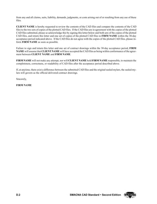 D.2 SMACNA CAD Standard  Second Edition
from any and all claims, suits, liability, demands, judgments, or costs arising out of or resulting from any use of these
files.
CLIENT NAME is hereby requested to review the contents of the CAD files and compare the contents of the CAD
files to the two sets of copies of the plotted CAD files. If the CAD files are in agreement with the copies of the plotted
CAD files submitted, please so acknowledge this by signing this letter below and both sets of the copies of the plotted
CAD files, and return this letter and one set of copies of the plotted CAD files to FIRM NAME within the 30-day
acceptance period indicated above. If the CAD files do not agree with the copies of the plotted CAD files, please in-
form FIRM NAME as soon as possible.
Failure to sign and return this letter and one set of contract drawings within the 30-day acceptance period, FIRM
NAME will assume that CLIENT NAME will have accepted the CAD filesas beingwithin conformance of the agree-
ment between CLIENT NAME and FIRM NAME.
FIRM NAME will not make any attempt, nor will CLIENT NAME hold FIRM NAME responsible, to maintain the
completeness, correctness, or readability of CAD files after the acceptance period described above.
If, at anytime, there exist a difference between the submitted CAD files and the original sealed mylars, the sealed my-
lars will govern as the official delivered contract drawings.
Sincerely,
FIRM NAME
 