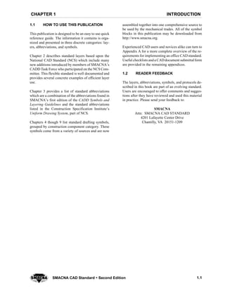 INTRODUCTIONCHAPTER 1
1.1SMACNA CAD Standard  Second Edition
1.1 HOW TO USE THIS PUBLICATION
This publication is designed to be an easy to use quick
reference guide. The information it contains is orga-
nized and presented in three discrete categories: lay-
ers, abbreviations, and symbols.
Chapter 2 describes standard layers based upon the
National CAD Standard (NCS) which include many
new additions introduced by members of SMACNA’s
CADD Task Force who participated on the NCS Com-
mittee. This flexible standard is well documented and
provides several concrete examples of efficient layer
use.
Chapter 3 provides a list of standard abbreviations
which are a combination of the abbreviations found in
SMACNA’s first edition of the CADD Symbols and
Layering Guidelines and the standard abbreviations
listed in the Construction Specification Institute’s
Uniform Drawing System, part of NCS.
Chapters 4 though 9 list standard drafting symbols,
grouped by construction component category. These
symbols come from a variety of sources and are now
assembled together into one comprehensive source to
be used by the mechanical trades. All of the symbol
blocks in this publication may be downloaded from
http://www.smacna.org.
Experienced CAD users and novices alike can turn to
Appendix A for a more complete overview of the re-
quirements for implementing an office CAD standard.
Useful checklists anda CADdocument submittal form
are provided in the remaining appendices.
1.2 READER FEEDBACK
The layers, abbreviations, symbols, and protocols de-
scribed in this book are part of an evolving standard.
Users are encouraged to offer comments and sugges-
tions after they have reviewed and used this material
in practice. Please send your feedback to:
SMACNA
Attn: SMACNA CAD STANDARD
4201 Lafayette Center Drive
Chantilly, VA 20151-1209
 