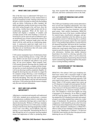 LAYERSCHAPTER 2
2.1SMACNA CAD Standard  Second Edition
2.1 WHAT ARE CAD LAYERS?
One of the best ways to understand CAD layers is to
imagine drafting manually on many stacked sheets or
layers of transparent acetate. Starting at the bottom of
the pile is a layer of acetate on which only the building
walls are drawn. Following an office standard, the
drafter might place another acetate layer ontop ofthat,
and while seeing through to the wall layer, draw the
door swings. Another layer might contain only the air
conditioning equipment. When all the layers are
stacked and aligned, a complete, if complex and
crowded, picture of the entire building is viewed. Se-
lected layers can be removed and recombined to give
an uncluttered view of items of particular interest. For
example, an HVAC contractor might select only the
sheets with the walls and the air conditioning equip-
ment. A construction supervisor might want to ex-
amine the piping and ductwork in isolation to ensure
that there are no interferences that will create costly
conflicts during construction.
CAD systems manipulate layers of information faster
than any manual drafting process. Using CAD soft-
ware, drafters can turn layers on and off, controlling
which layers are displayed and edited at any given
time, for any given purpose. When properly used,
CAD systems generate drawings that are simpler and
easiertoread. Forexample, a complex joblike a hospi-
tal may have so much mechanical work that to display
it all in one drawingwould be completely illegible. Al-
though the drawing data may all reside in a single file
for computer storage efficiency, a crew installing ter-
minal units doesn’t necessarily need to see all of the
ductwork and piping. They may only need a drawing
on the job site that displays only the wall and terminal
unit layers. CAD systems provide the means to display
only the most relevant information.
2.2 WHY ARE CAD LAYERS
IMPORTANT?
Adhering to a consistent and mutually well understood
CAD layer standard gives professionals a common
communications vocabulary which is vital today since
so many construction drawings and so much data is
shared electronically. Without a CAD layer standard,
sharing drawings between two CADsystems orsimply
tryingto readelectronic drawingsprepared byanother,
even in one’s own office, can be difficult, time con-
suming, or even impossible. Streamlining the flow of
data through the use of a consistent layering standard
means less duplication of effort in producing draw-
ings, more accurate bids, reduced construction time
and costs, and fewer construction errors in the field.
2.3 A SIMPLER SMACNA CAD LAYER
GUIDELINE
The CADLayer Guidelinesin thiscurrent editionhave
been revised and simplified substantially since they
were first released in SMACNA’s 1996 edition of the
CADD Symbols and Layering Guidelines, and with
good reason. After careful examination, SMACNA
determined that most of the layers variables defined
for material types, classification and gages, and spe-
cial conditions identified in the first edition are more
appropriately stored in CAD drawing files as attribute
data and do not necessarily require their own separate
layers. Using attribute data performsa similarfunction
for character based data, that layers do for visual data.
Layers enable CAD users to organize building infor-
mation into visual reports where layers are selectively
turned on and off to produce a drawing displaying spe-
cific information. Attribute data enables character
based data to be stored in a drawing, typically at the
block level as a property, where it can be selectively
retrieved for the purpose of generating character based
reports summarizing important properties like project
cost or existing building conditions.
2.4 BACKGROUND OF THE SMACNA
CAD STANDARD
SMACNA’s first edition CAD Layer Guidelines de-
fined layer names with a maximum length of eight
characterstospeeddata entry. CADsystems like Auto-
CADR were more character basedand, typically, CAD
users typed in layer names, so the shorter the name the
better. Today’s CAD systems support layer names up
to 255 characters in length with much greater flexibili-
ty. This is the environment in which the latest version
of the National CAD Standard (NCS) layer guidelines
was developed by the American Institute of Archi-
tects. This standard is a much more legible one using
a maximum of 18 characters. In an effort to comply
with NCS and the larger AEC community SMACNA
has adopted the NCSstandard inprinciple andexpand-
ed upon it, providing standard layer names for a wider
range of mechanical, fire protection, and plumbing
components. Credit should be given to the University
of Minnesota whose Department of FacilitiesManage-
ment made substantial contributions to SMACNA’s
effort to refine its layer standard. Credit should also be
given to the Department of Defense’s Tri-Services
CAD/GIS Center and the role that it has played instan-
dardizing the use of CAD layers.
 