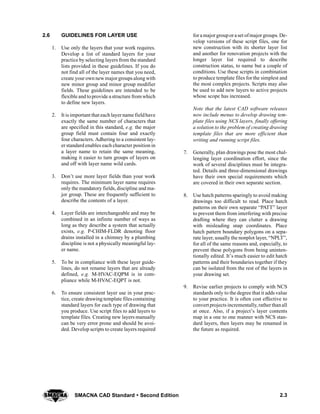 2.3SMACNA CAD Standard  Second Edition
2.6 GUIDELINES FOR LAYER USE
1. Use only the layers that your work requires.
Develop a list of standard layers for your
practice by selecting layers from the standard
lists provided in these guidelines. If you do
not find all of the layer names that you need,
create your own new majorgroups alongwith
new minor group and minor group modifier
fields. These guidelines are intended to be
flexible and toprovide a structure from which
to define new layers.
2. It is important that each layername fieldhave
exactly the same number of characters that
are specified in this standard, e.g. the major
group field must contain four and exactly
four characters. Adhering to a consistent lay-
er standard enables each character position in
a layer name to retain the same meaning,
making it easier to turn groups of layers on
and off with layer name wild cards.
3. Don’t use more layer fields than your work
requires. The minimum layer name requires
only the mandatory fields, discipline and ma-
jor group. These are frequently sufficient to
describe the contents of a layer.
4. Layer fields are interchangeable and may be
combined in an infinite number of ways as
long as they describe a system that actually
exists, e.g. P-CHIM-FLDR denoting floor
drains installed in a chimney by a plumbing
discipline is not a physically meaningful lay-
er name.
5. To be in compliance with these layer guide-
lines, do not rename layers that are already
defined, e.g. M-HVAC-EQPM is in com-
pliance while M-HVAC-EQPT is not.
6. To ensure consistent layer use in your prac-
tice, create drawing template files containing
standard layers for each type of drawing that
you produce. Use script files to add layers to
template files. Creating new layers manually
can be very error prone and should be avoi-
ded. Develop scripts to create layers required
fora majorgroupora set ofmajor groups. De-
velop versions of these script files, one for
new construction with its shorter layer list
and another for renovation projects with the
longer layer list required to describe
construction status, to name but a couple of
conditions. Use these scripts in combination
to produce template files for the simplest and
the most complex projects. Scripts may also
be used to add new layers to active projects
whose scope has increased.
Note that the latest CAD software releases
now include menus to develop drawing tem-
plate files using NCS layers, finally offering
a solution to the problem of creating drawing
template files that are more efficient than
writing and running script files.
7. Generally, plan drawings pose the most chal-
lenging layer coordination effort, since the
work of several disciplines must be integra-
ted. Details and three-dimensional drawings
have their own special requirements which
are covered in their own separate section.
8. Use hatch patterns sparingly to avoid making
drawings too difficult to read. Place hatch
patterns on their own separate “PATT” layer
to prevent them from interfering with precise
drafting where they can clutter a drawing
with misleading snap coordinates. Place
hatch pattern boundary polygons on a sepa-
rate layer, usually the nonplot layer, “NPLT”,
for all of the same reasons and, especially, to
prevent these polygons from being uninten-
tionally edited. It’s much easier to edit hatch
patterns and their boundaries together if they
can be isolated from the rest of the layers in
your drawing set.
9. Revise earlier projects to comply with NCS
standards only to the degree that it adds value
to your practice. It is often cost effective to
convert projects incrementally, rather thanall
at once. Also, if a project’s layer contents
map in a one to one manner with NCS stan-
dard layers, then layers may be renamed in
the future as required.
 